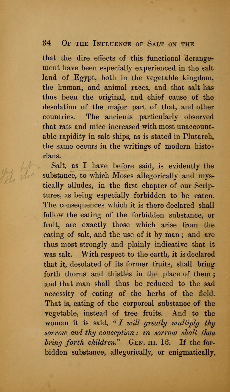 that the dire effects of this functional derange- ment have been especially experienced in the salt land of Egypt, both in the vegetable kingdom, the human, and animal races, and that salt has thus been the original, and chief cause of the desolation of the major part of that, and other countries. The ancients particularly observed that rats and mice increased with most unaccount- able rapidity in salt ships, as is stated in Plutarch, the same occurs in the writings of modern histo- rians. Salt, as I have before said, is evidently the substance, to which Moses allegorically and mys- tically alludes, in the first chapter of our Scrip- tures, as being especially forbidden to be eaten. The consequences which it is there declared shall follow the eating of the forbidden substance, or fruit, are exactly those which arise from the eating of salt, and the use of it by man ; and are thus most strongly and plainly indicative that it was salt. With respect to the earth, it is declared that it, desolated of its former fruits, shall bring forth thorns and thistles in the place of them; and that man shall thus be reduced to the sad necessity of eating of the herbs of the field. That is, eating of the corporeal substance of the vegetable, instead of tree fruits. And to the woman it is said, UJ will greatly multiply thy sorrow and thy conception: in sorrow shalt thou bring forth children Gen. hi. 16. If the for- bidden substance, allegorically, or enigmatically,