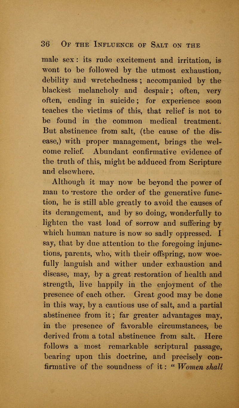 male sex : its rude excitement and irritation, is wont to be followed by the utmost exhaustion, debility and wretchedness; accompanied by the blackest melancholy and despair; often, very often, ending in suicide; for experience soon teaches the victims of this, that relief is not to be found in the common medical treatment. But abstinence from salt, (the cause of the dis- ease,) with proper management, brings the wel- come relief. Abundant confirmative evidence of the truth of this, might be adduced from Scripture and elsewhere. Although it may now be beyond the power of man to -restore the order of the generative func- tion, he is still able greatly to avoid the causes of its derangement, and by so doing, wonderfully to lighten the vast load of sorrow and suffering by which human nature is now so sadly oppressed. I say, that by due attention to the foregoing injunc- tions, parents, who, with their offspring, now woe- fully languish and wither under exhaustion and disease, may, by a great restoration of health and strength, live happily in the enjoyment of the presence of each other. Great good may be done in this way, by a cautious use of salt, and a partial abstinence from it; far greater advantages may, in the presence of favorable circumstances, be derived from a total abstinence from salt. Here follows a most remarkable scriptural passage, bearing upon this doctrine, and precisely con- firmative of the soundness of it:  Women shall