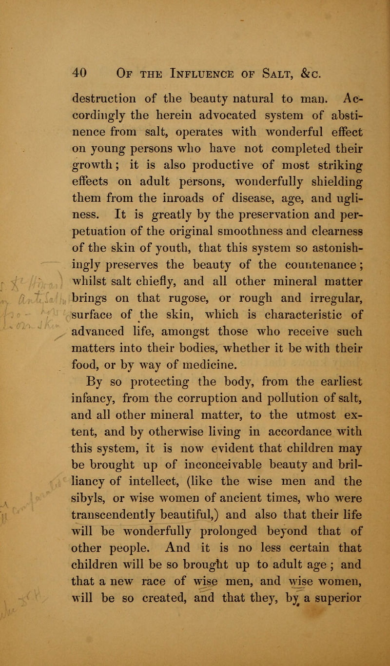 destruction of the beauty natural to man. Ac- cordingly the herein advocated system of absti- nence from salt, operates with wonderful effect on young persons who have not completed their growth; it is also productive of most striking effects on adult persons, wonderfully shielding them from the inroads of disease, age, and ugli- ness. It is greatly by the preservation and per- petuation of the original smoothness and clearness of the skin of youth, that this system so astonish- ingly preserves the beauty of the countenance; whilst salt chiefly, and all other mineral matter brings on that rugose, or rough and irregular, surface of the skin, which is characteristic of advanced life, amongst those who receive such matters into their bodies, whether it be with their food, or by way of medicine. By so protecting the body, from the earliest infancy, from the corruption and pollution of salt, and all other mineral matter, to the utmost ex- tent, and by otherwise living in accordance with this system, it is now evident that children may be brought up of inconceivable beauty and bril- liancy of intellect, (like the wise men and the sibyls, or wise women of ancient times, who were transcendently beautiful,) and also that their life will be wonderfully prolonged beyond that of other people. And it is no less certain that children will be so brought up to adult age ; and that a new race of wise men, and wise women, will be so created, and that they, by a superior