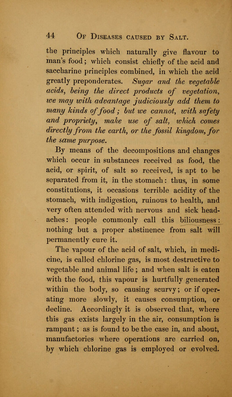 the principles which naturally give flavour to man's food; which consist chiefly of the acid and saccharine principles combined, in which the acid greatly preponderates. Sugar and the vegetable acids, being the direct products of vegetation, we may with advantage judiciously add them to many kinds of food; but we cannot, with safety and propriety, make use of salt, which comes directly from the earth, or the fossil kingdom, for the same purpose. By means of the decompositions and changes which occur in substances received as food, the acid, or spirit, of salt so received, is apt to be separated from it, in the stomach: thus, in some constitutions, it occasions terrible acidity of the stomach, with indigestion, ruinous to health, and very often attended with nervous and sick head- aches : people commonly call this biliousness: nothing but a proper abstinence from salt will permanently cure it. The vapour of the acid of salt, which, in medi- cine, is called chlorine gas, is most destructive to vegetable and animal life; and when salt is eaten with the food, this vapour is hurtfully generated within the body, so causing scurvy; or if oper- ating more slowly, it causes consumption, or decline. Accordingly it is observed that, where this gas exists largely in the air, consumption is rampant; as is found to be the case in, and about, manufactories where operations are carried on, by which chlorine gas is employed or evolved.