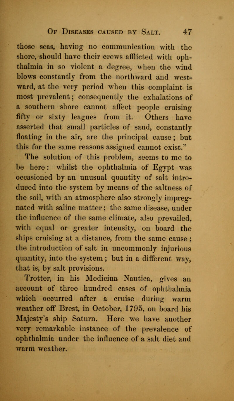 those seas, having no communication with the shore, should have their crews afflicted with oph- thalmia in so violent a degree, when the wind blows constantly from the northward and west- ward, at the very period when this complaint is most prevalent; consequently the exhalations of a southern shore cannot affect people cruising fifty or sixty leagues from it. Others have asserted that small particles of sand, constantly floating in the air, are the principal cause; but this for the same reasons assigned cannot exist. The solution of this problem, seems to me to be here: whilst the ophthalmia of Egypt was occasioned by an unusual quantity of salt intro- duced into the system by means of the saltness of the soil, with an atmosphere also strongly impreg- nated with saline matter; the same disease, under the influence of the same climate, also prevailed, with equal or greater intensity, on board the ships cruising at a distance, from the same cause; the introduction of salt in uncommonly injurious quantity, into the system; but in a different way, that is, by salt provisions. Trotter, in his Medicina Nautica, gives an account of three hundred cases of ophthalmia which occurred after a cruise during warm weather off Brest, in October, 1795, on board his Majesty's ship Saturn. Here we have another very remarkable instance of the prevalence of ophthalmia under the influence of a salt diet and warm weather.