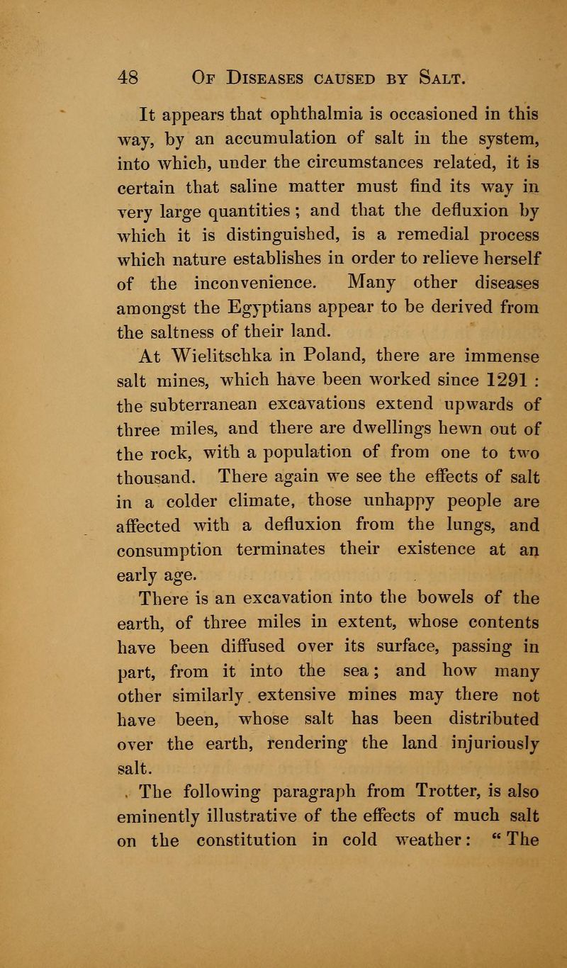 It appears that ophthalmia is occasioned in this way, by an accumulation of salt in the system, into which, under the circumstances related, it is certain that saline matter must find its way in very large quantities; and that the defluxion by which it is distinguished, is a remedial process which nature establishes in order to relieve herself of the inconvenience. Many other diseases amongst the Egyptians appear to be derived from the saltness of their land. At Wielitschka in Poland, there are immense salt mines, which have been worked since 1291 : the subterranean excavations extend upwards of three miles, and there are dwellings hewn out of the rock, with a population of from one to two thousand. There again we see the effects of salt in a colder climate, those unhappy people are affected with a defluxion from the lungs, and consumption terminates their existence at an early age. There is an excavation into the bowels of the earth, of three miles in extent, whose contents have been diffused over its surface, passing in part, from it into the sea; and how many other similarly extensive mines may there not have been, whose salt has been distributed over the earth, rendering the land injuriously salt. . The following paragraph from Trotter, is also eminently illustrative of the effects of much salt on the constitution in cold weather: The