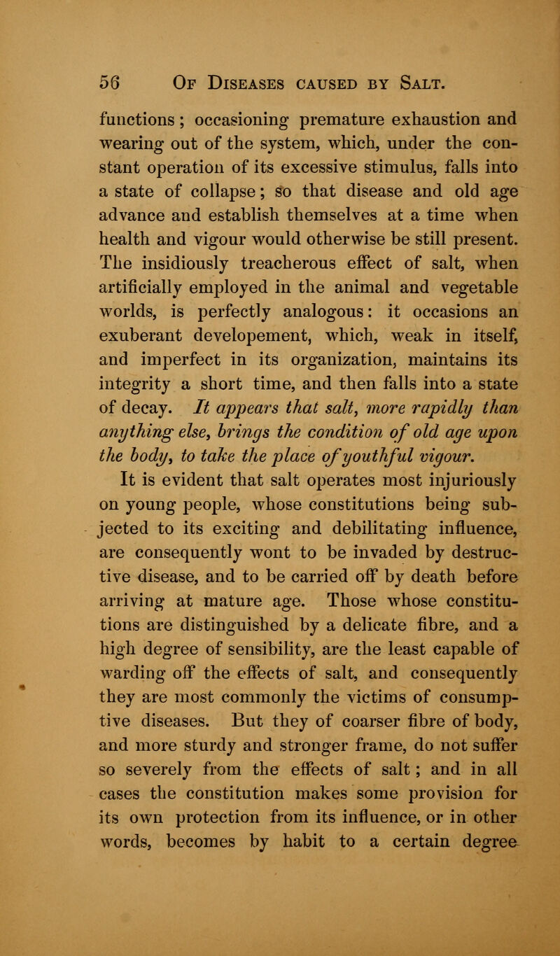 functions ; occasioning premature exhaustion and wearing out of the system, which, under the con- stant operation of its excessive stimulus, falls into a state of collapse; so that disease and old age advance and establish themselves at a time when health and vigour would otherwise be still present. The insidiously treacherous effect of salt, when artificially employed in the animal and vegetable worlds, is perfectly analogous: it occasions an exuberant developement, which, weak in itself, and imperfect in its organization, maintains its integrity a short time, and then falls into a state of decay. It appears that salt, more rapidly than anything else, brings the condition of old age upon the body, to take the place of youthful vigour. It is evident that salt operates most injuriously on young people, whose constitutions being sub- jected to its exciting and debilitating influence, are consequently wont to be invaded by destruc- tive disease, and to be carried off by death before arriving at mature age. Those whose constitu- tions are distinguished by a delicate fibre, and a high degree of sensibility, are the least capable of warding off the effects of salt, and consequently they are most commonly the victims of consump- tive diseases. But they of coarser fibre of body, and more sturdy and stronger frame, do not suffer so severely from the effects of salt; and in all cases the constitution makes some provision for its own protection from its influence, or in other words, becomes by habit to a certain degree