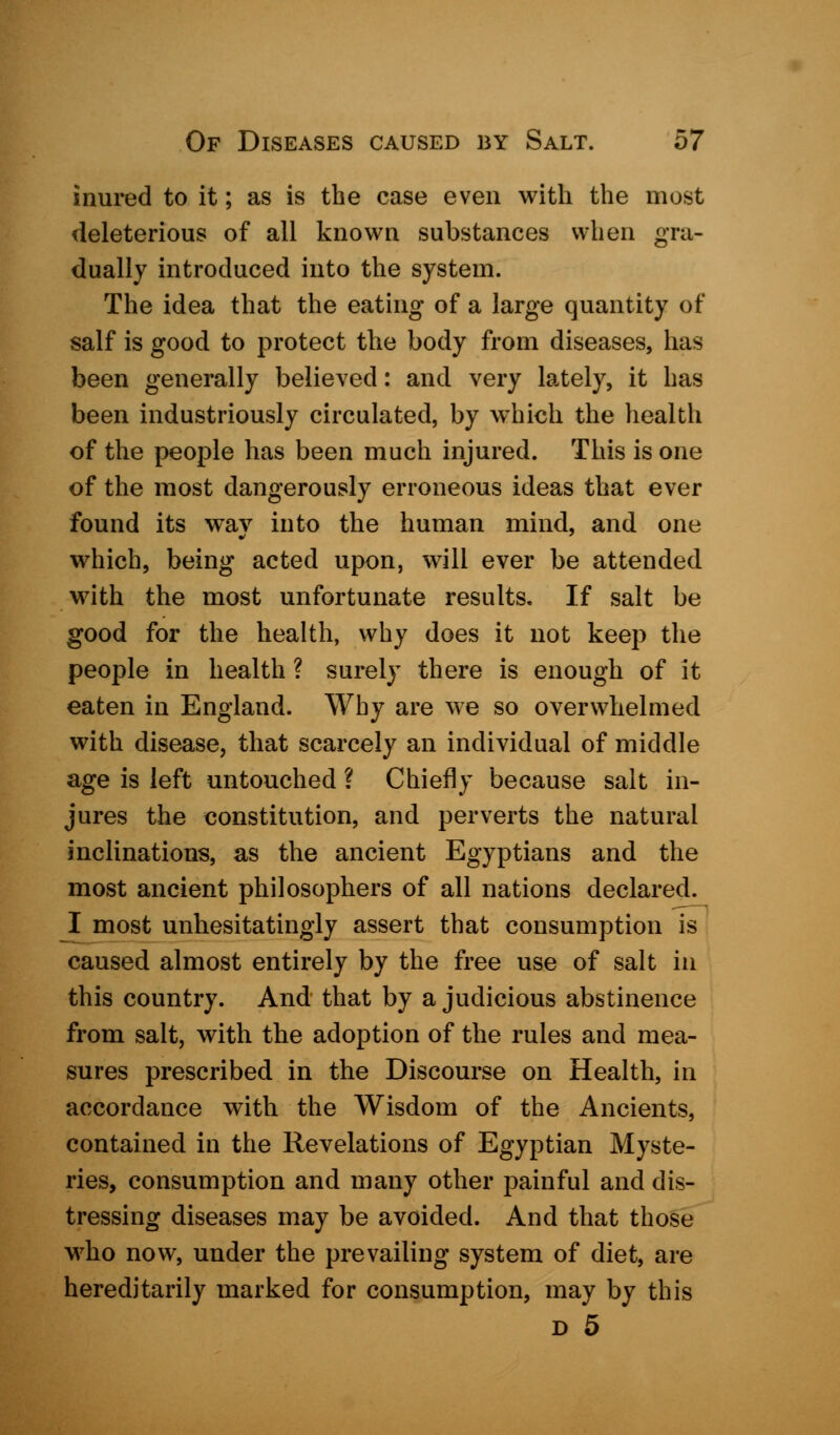 inured to it; as is the case even with the most deleterious of all known substances when gra- dually introduced into the system. The idea that the eating of a large quantity of salf is good to protect the body from diseases, has been generally believed: and very lately, it has been industriously circulated, by which the health of the people has been much injured. This is one of the most dangerously erroneous ideas that ever found its way into the human mind, and one which, being acted upon, will ever be attended with the most unfortunate results. If salt be good for the health, why does it not keep the people in health ? surely there is enough of it eaten in England. Why are we so overwhelmed with disease, that scarcely an individual of middle age is left untouched ? Chiefly because salt in- jures the constitution, and perverts the natural inclinations, as the ancient Egyptians and the most ancient philosophers of all nations declared. I most unhesitatingly assert that consumption is caused almost entirely by the free use of salt in this country. And that by a judicious abstinence from salt, with the adoption of the rules and mea- sures prescribed in the Discourse on Health, in accordance with the Wisdom of the Ancients, contained in the Revelations of Egyptian Myste- ries, consumption and many other painful and dis- tressing diseases may be avoided. And that those who now, under the prevailing system of diet, are hereditarily marked for consumption, may by this d 5