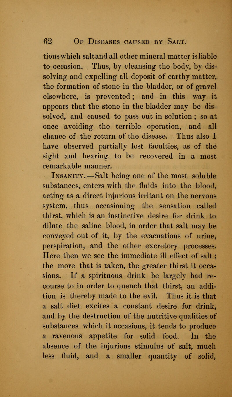 tions which saltand all other mineral matter is liable to occasion. Thus, by cleansing the body, by dis- solving and expelling all deposit of earthy matter, the formation of stone in the bladder, or of gravel elsewhere, is prevented; and in this way it appears that the stone in the bladder may be dis- solved, and caused to pass out in solution ; so at once avoiding the terrible operation, and all chance of the return of the disease. Thus also I have observed partially lost faculties, as of the sight and hearing, to be recovered in a most remarkable manner. Insanity.—Salt being one of the most soluble substances, enters with the fluids into the blood, acting as a direct injurious irritant on the nervous system, thus occasioning the sensation called thirst, which is an instinctive desire for drink to dilute the saline blood, in order that salt may be conveyed out of it, by the evacuations of urine, perspiration, and the other excretory processes. Here then we see the immediate ill effect of salt; the more that is taken, the greater thirst it occa- sions. If a spirituous drink be largely had re- course to in order to quench that thirst, an addi- tion is thereby made to the evil. Thus it is that a salt diet excites a constant desire for drink, and by the destruction of the nutritive qualities of substances which it occasions, it tends to produce a ravenous appetite for solid food. In the absence of the injurious stimulus of salt, much less fluid, and a smaller quantity of solid,