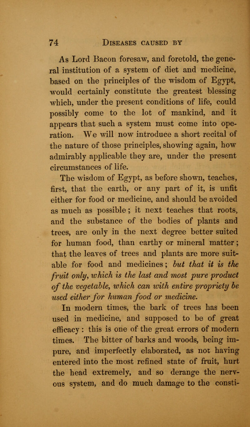 As Lord Bacon foresaw, and foretold, the gene- ral institution of a system of diet and medicine, based on the principles of the wisdom of Egypt, would certainly constitute the greatest blessing which, under the present conditions of life, could possibly come to the lot of mankind, and it appears that such a system must come into ope- ration. We will now introduce a short recital of the nature of those principles, showing again, how admirably applicable they are, under the present circumstances of life. The wisdom of Egypt, as before shown, teaches, first, that the earth, or any part of it, is unfit either for food or medicine, and should be avoided as much as possible; it next teaches that roots, and the substance of the bodies of plants and trees, are only in the next degree better suited for human food, than earthy or mineral matter; that the leaves of trees and plants are more suit- able for food and medicines; but that it is the fruit only, which is the last and most pure product of the vegetable, which can with entire propriety be used either for human food or medicine. In modern times, the bark of trees has been used in medicine, and supposed to be of great efficacy : this is one of the great errors of modern times. The bitter of barks and woods, being im- pure, and imperfectly elaborated, as not having entered into the most refined state of fruit, hurt the head extremely, and so derange the nerv- ous system, and do much damage to the consti-