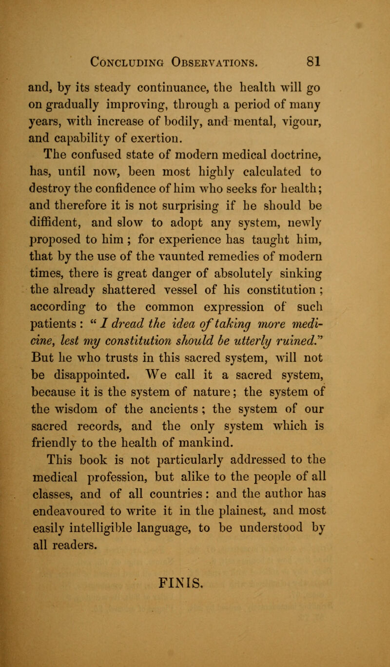 and, by its steady continuance, the health will go on gradually improving, through a period of many years, with increase of bodily, and mental, vigour, and capability of exertion. The confused state of modern medical doctrine, has, until now, been most highly calculated to destroy the confidence of him who seeks for health; and therefore it is not surprising if he should be diffident, and slow to adopt any system, newly proposed to him ; for experience has taught him, that by the use of the vaunted remedies of modern times, there is great danger of absolutely sinking the already shattered vessel of his constitution ; according to the common expression of such patients :  / dread the idea of taking more medi- cine, lest my constitution should be utterly ruined.' But he who trusts in this sacred system, will not be disappointed. We call it a sacred system, because it is the system of nature; the system of the wisdom of the ancients ; the system of our sacred records, and the only system which is friendly to the health of mankind. This book is not particularly addressed to the medical profession, but alike to the people of all classes, and of all countries: and the author has endeavoured to write it in the plainest, and most easily intelligible language, to be understood by all readers. FINIS,