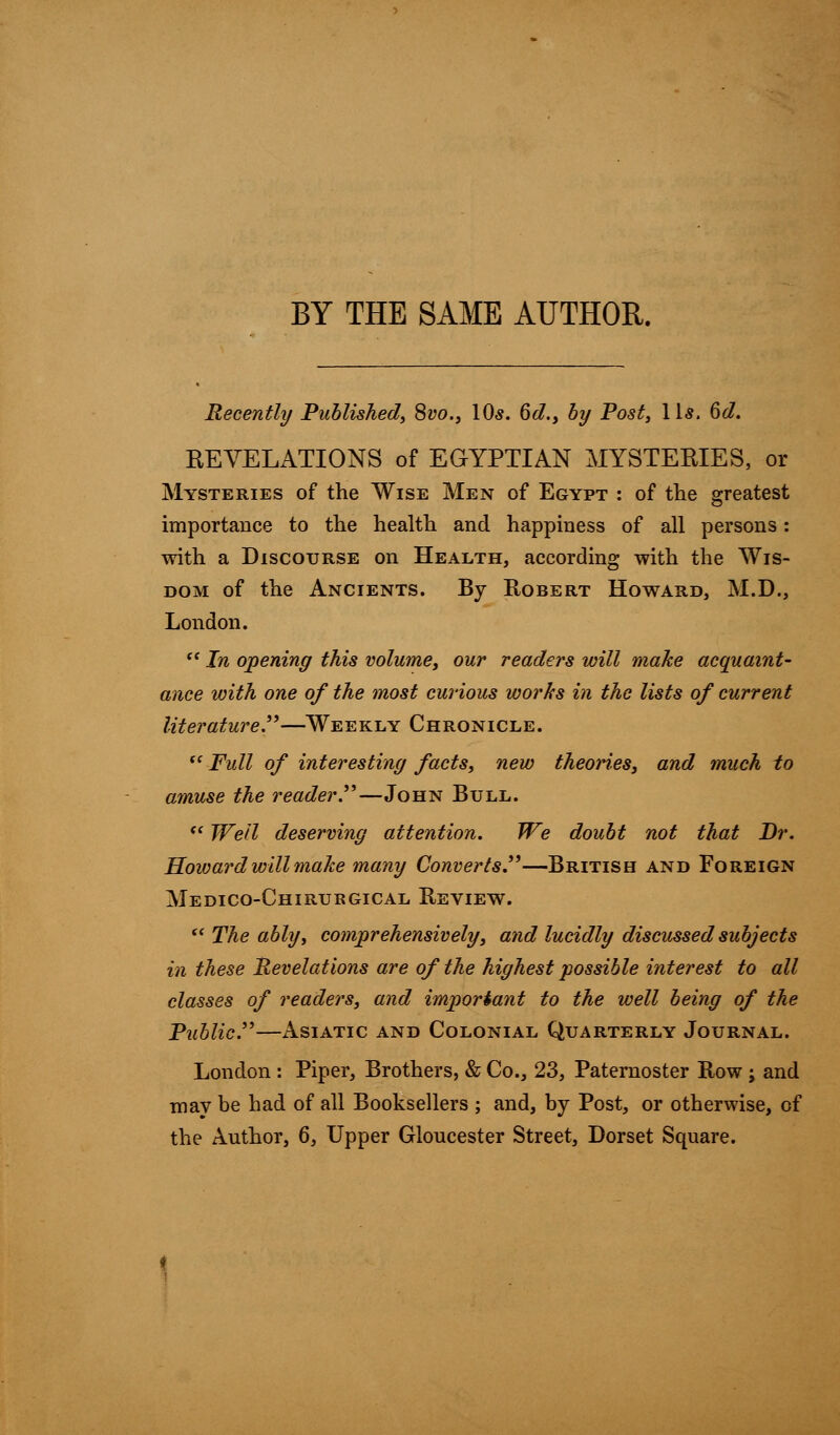 BY THE SAME AUTHOR. Recently Published, Svo.3 10s. 6d., by Post, lis. 6d. REVELATIONS of EGYPTIAN MYSTERIES, or Mysteries of the Wise Men of Egypt : of the greatest importance to the health and happiness of all persons: with a Discourse on Health, according with the Wis- dom of the Ancients. By Robert Howard, M.D., London.  In opening this volume, our readers will make acquaint- ance with one of the most curious works in the lists of current literature.—Weekly Chronicle.  Full of interesting facts, new theories, and much to amuse the reader—John Bull. <l Well deserving attention. We doubt not that Dr. Hoivard will make many Converts.—British and Foreign Medico-Chirubgical Review.  The ably, comprehensively, and lucidly discussed subjects in these Revelations are of the highest possible interest to all classes of readers, and important to the well being of the Public—Asiatic and Colonial Quarterly Journal. London : Piper, Brothers, & Co., 23, Paternoster Row ; and may be had of all Booksellers ; and, by Post, or otherwise, of the Author, 6, Upper Gloucester Street, Dorset Square.