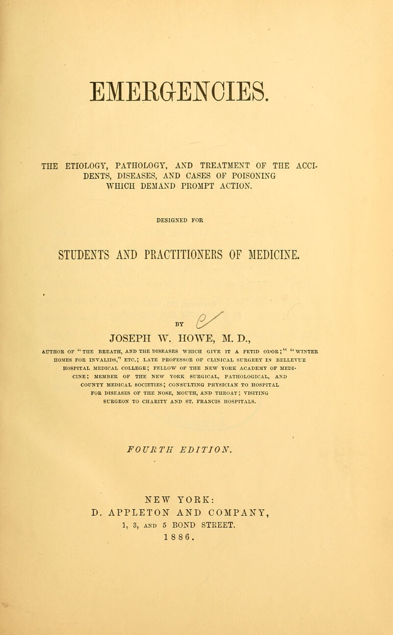 EMERaENOIES. THE ETIOLOGY, PATHOLOGY, AND TREATMENT OF THE ACCI- DENTS, DISEASES, AND CASES OF POISONING WHICH DEMAND PROMPT ACTION. DESIGNED FOR STUDENTS AND PRACTITIONERS OF MEDICINE. ^ JOSEPH W. HOWE, M. D., A.UTHOB OF  THE BEEATH, AND THE DISEASES WHICH GIVE IT A FETID ODOR;  WINTEB HOMES FOE INVALIDS, ETC.; LATE PKOFESSOB OP CLINICAL SUEGEEY I-N BELLEVTTB HOSPITAL MEDICAL COLLEGE; FELLOW OP THE NEW TOEK ACADEMY OF MEDI- CINE; MEMBER OP THE NEW TOEK STTEGICAL, PATHOLOGICAL, AND COUNTY MEDICAL SOCIETIES; CONSULTING PHYSICIAN TO HOSPITAL FOE DISEASES OF THE NOSE, MOUTH, AND THROAT; VISITING SURGEON TO CHARITY AND ST. FRANCIS HOSPITALS. FOURTH EDITION. NEW YORK: D. APPLETON AND COMPANY, 1, 3, AND 5 BOND STREET.