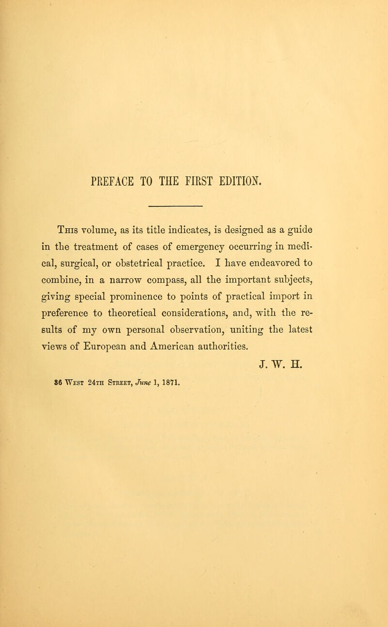 PREFACE TO THE FIRST EDITIOi(. This volumej as its title indicates, is designed as a guide in the treatment of eases of emergency occurring in medi- cal, surgical, or obstetrical practice. I have endeavored to combine, in a narrow compass, all the important subjects, giving special prominence to points of practical import in preference to theoretical considerations, and, with the re- sults of my own personal observation, uniting the latest views of European and American authorities. J. W. H. S6 West 24th Street, Jum 1, 18'71.