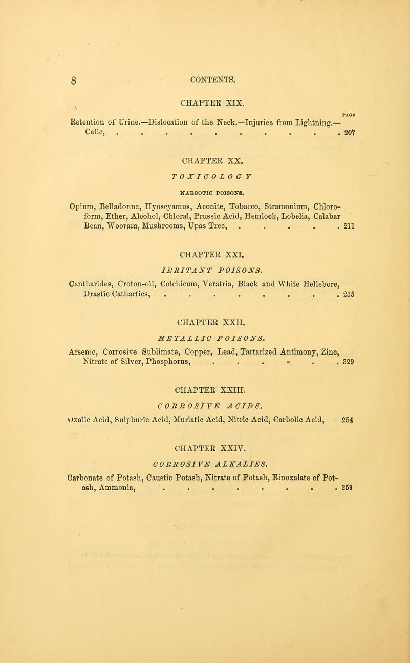 CHAPTEE XIX. Retention of Urine.—Dislocation of the Neck.—Injuries from Lightning.— Colic, . . . . . . . . . .207 CHAPTEE XX. TOXICOL 0 G T NAEOOTIO POISONS. Opium, Belladonna, Hyoscyamus, Aconite, Tobacco, Stramonium, Chloro- form, Ether, Alcohol, Chloral, Prussic Acid, Hemlock, Lobelia, Calabar Bean, Woorara, Mushrooms, Upas Tree, ..... 211 CHAPTEE XXI. IRRITANT POISONS. Cantharides, Croton-oil, Colchicum, Veratria, Black and White Hellebore, Drastic Cathartics, ........ 235 CHAPTEE XXII. METALLIC POISONS. Arsenic, Corrosive Sublimate, Copper, Lead, Tartarized Antimony, Zinc, Nitrate of Silver, Phosphorus, ...... 329 CHAPTEE XXIIL CORROSIVE ACIDS. Uxalic Acid, Sulphuric Acid, Muriatic Acid, Nitric Acid, Carbolic Acid, 254 CHAPTEE XXIV. CORROSIVE ALKALIES. Carbonate of Potash, Caustic Potash, Nitrate of Potash, Binoxalate of Pot- ash, Ammonia, . . . . . . . .259