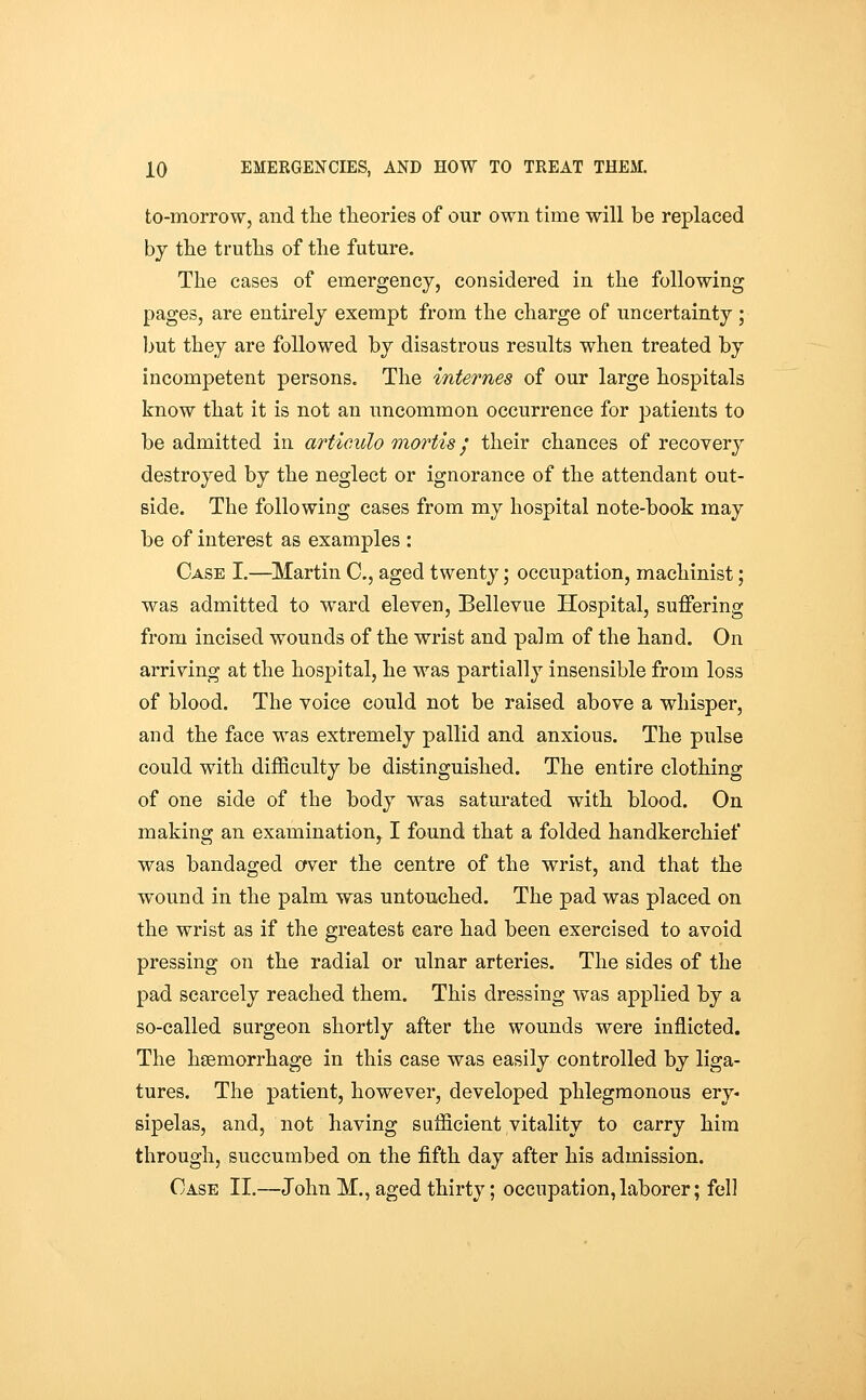 to-morrow, and the theories of our own time will be replaced by the truths of the future. The cases of emergency, considered in the following pages, are entirely exempt from the charge of uncertainty ; Ijut they are followed by disastrous results when treated by incompetent persons. The internes of our large hospitals know that it is not an uncommon occurrence for patients to be admitted in artioulo mortis / their chances of recovery destroyed by the neglect or ignorance of the attendant out- side. The following cases from my hospital note-book may be of interest as examples : Case I.—^Martin C, aged twenty; occupation, machinist; was admitted to ward eleven, Bellevue Hospital, suffering from incised wounds of the wrist and palm of the hand. On arriving at the hospital, he was partially insensible from loss of blood. The voice could not be raised above a whisper, and the face was extremely pallid and anxious. The pulse could with difficulty be distinguished. The entire clothing of one side of the body was saturated with blood. On making an examination, I found that a folded handkerchief was bandaged cfver the centre of the wrist, and that the wound in the palm was untouched. The pad was placed on the wrist as if the greatest care had been exercised to avoid pressing on the radial or ulnar arteries. The sides of the pad scarcely reached them. This dressing was applied by a so-called surgeon shortly after the wounds were inflicted. The haemorrhage in this case was easily controlled by liga- tures. The patient, however, developed phlegmonous ery- sipelas, and, not having sufficient vitality to carry him through, succumbed on the fifth day after his admission. Case II.—John M., aged thirty; occupation, laborer; fell