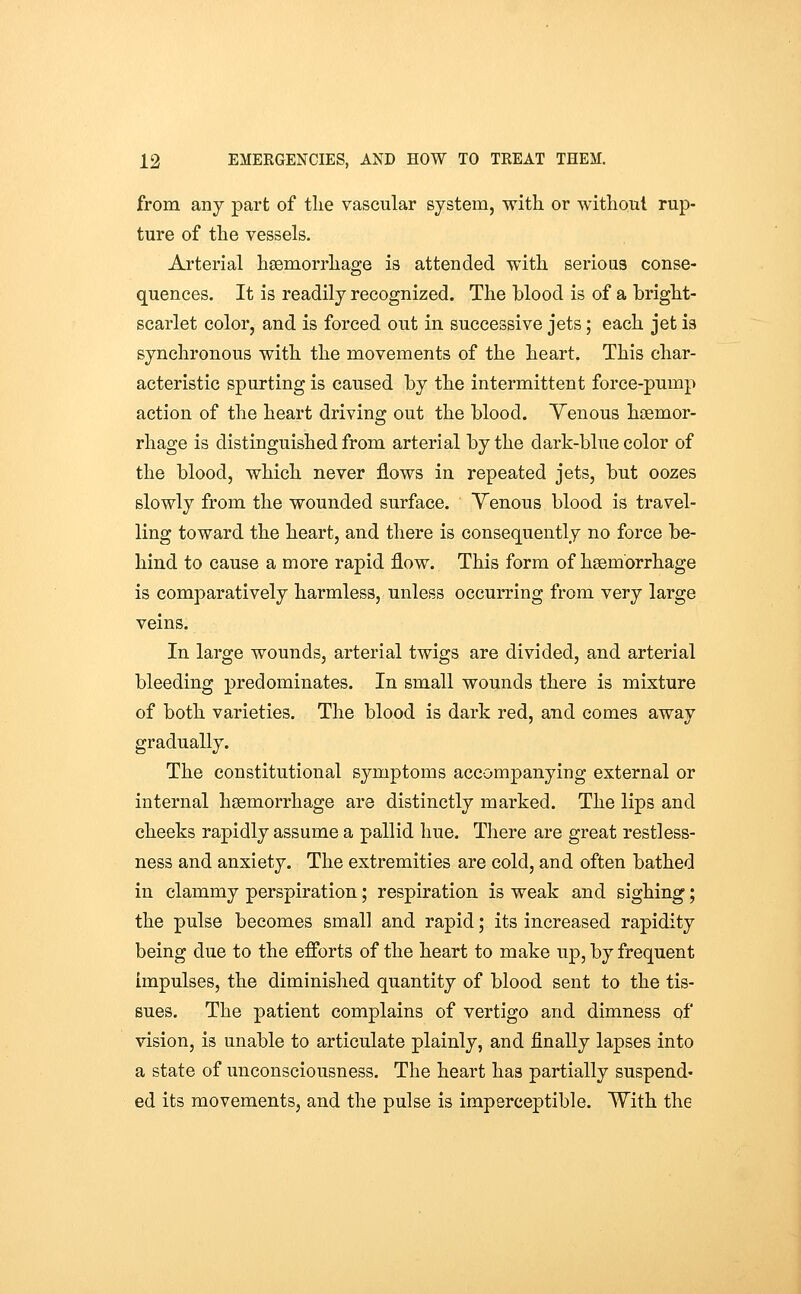 from any part of the vascular system, with or without rup- ture of the vessels. Arterial haemorrhage is attended with serious conse- quences. It is readily recognized. The blood is of a bright- scarlet color, and is forced out in successive jets; each jet is synchronous with the movements of the heart. This char- acteristic spurting is caused by the intermittent force-pump action of the heart driving out the blood. Yenous haemor- rhage is distinguished from arterial by the dark-blue color of the blood, which never flows in repeated jets, but oozes slowly from the wounded surface. Yenous blood is travel- ling toward the heart, and there is consequently no force be- hind to cause a more rapid flow. This form of haemorrhage is comparatively harmless, unless occurring from very large veins. In large wounds, arterial twigs are divided, and arterial bleeding predominates. In small wounds there is mixture of both varieties. The blood is dark red, and comes away gradually. The constitutional symptoms accompanying external or internal haemorrhage are distinctly marked. The lips and cheeks rapidly assume a pallid hue. There are great restless- ness and anxiety. The extremities are cold, and often bathed in clammy perspiration; respiration is weak and sighing; the pulse becomes small and rapid; its increased rapidity being due to the efforts of the heart to make ujp, by frequent impulses, the diminished quantity of blood sent to the tis- sues. The patient complains of vertigo and dimness of vision, is unable to articulate plainly, and finally lapses into a state of unconsciousness. The heart has partially suspend- ed its movements, and the pulse is imperceptible. With the