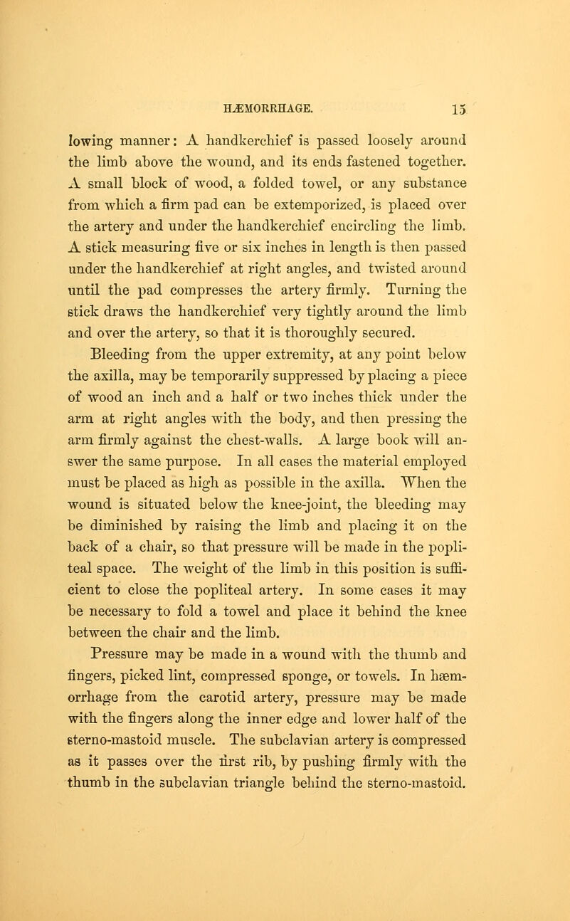 lowing manner: A handkerchief is passed loosely around the limb above the wound, and its ends fastened together. A small block of wood, a folded towel, or any substance from which a firm pad can be extemporized, is placed over the artery and under the handkerchief encircling the limb. A stick measuring five or six inches in length is then passed under the handkerchief at right angles, and twisted around until the pad compresses the artery firmly. Turning the stick draws the handkerchief very tightly around the limb and over the artery, so that it is thoroughly secured. Bleeding from the upper extremity, at any point below the axilla, may be temporarily suppressed by placing a piece of wood an inch and a half or two inches thick under the arm at right angles with the body, and then pressing the arm firmly against the chest-walls. A large book will an- swer the same purpose. In all cases the material employed must be placed as high as possible in the axilla. When the wound is situated below the knee-joint, the bleeding may be diminished by raising the limb and placing it on the back of a chair, so that pressure will be made in the popli- teal space. The weight of the limb in this position is suffi- cient to close the popliteal artery. In some cases it may be necessary to fold a towel and place it behind the knee between the chair and the limb. Pressure may be made in a wound with the thumb and fingers, picked lint, compressed sponge, or towels. In haem- orrhage from the carotid artery, pressure may be made with the fingers along the inner edge and lower half of the sterno-mastoid muscle. The subclavian artery is compressed as it passes over the first rib, by pushing firmly with the thumb in the subclavian triangle behind the sterno-mastoid.