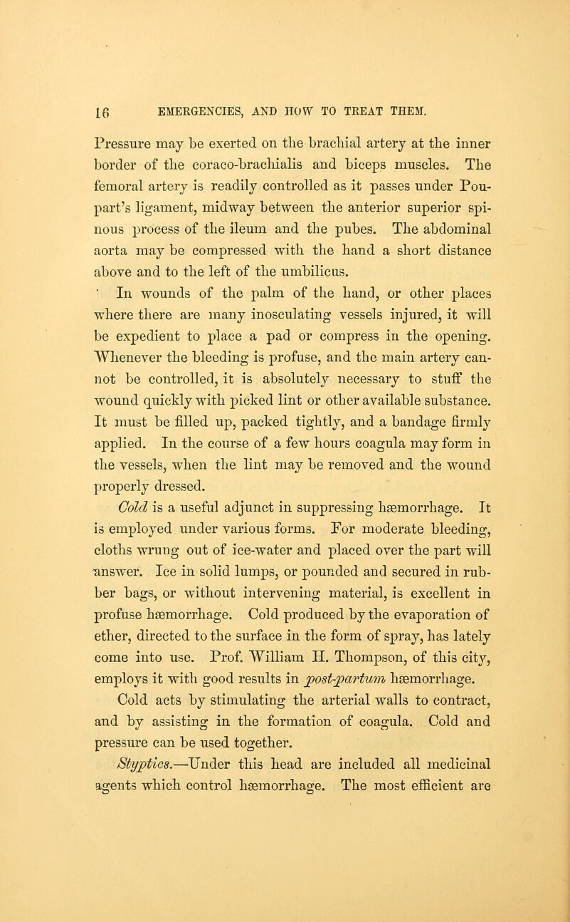 Pressure may be exerted on the brachial artery at the inner border of the coraco-brachialis and biceps muscles. The femoral artery is readily controlled as it passes under Pou- part's ligament, midway between the anterior superior spi- nous process of the ileum and the pubes. The abdominal aorta may be compressed with the hand a short distance above and to the left of the umbilicus. In wounds of the palm of the hand, or other places where there are many inosculating vessels injured, it will be expedient to place a pad or compress in the opening. Whenever the bleeding is profuse, and the main artery can- not be controlled, it is absolutely necessary to stuff the wound quickly with picked lint or other available substance. It must be filled up, packed tightly, and a bandage firmly applied. In the course of a few hours coagula may form in the vessels, when the lint may be removed and the wound properly dressed. Cold is a useful adjunct in suppressing haemorrhage. It is employed under various forms. Por moderate bleeding, cloths wrung out of ice-water and placed over the part will 'answer. Ice in solid lumps, or pounded and secured in rub- ber bags, or without intervening material, is excellent in profuse haemorrhage. Cold produced by the evaporation of ether, directed to the surface in the form of spray, has lately come into use. Prof. William H. Thompson, of this city, employs it with good results in jyost-jpartunn hoemorrliage. Cold acts by stimulating the arterial walls to contract, and by assisting in the formation of coagula. Cold and pressure can be used together. Styptics.—Under this head are included all medicinal agents which control haemorrhage. The most efficient are