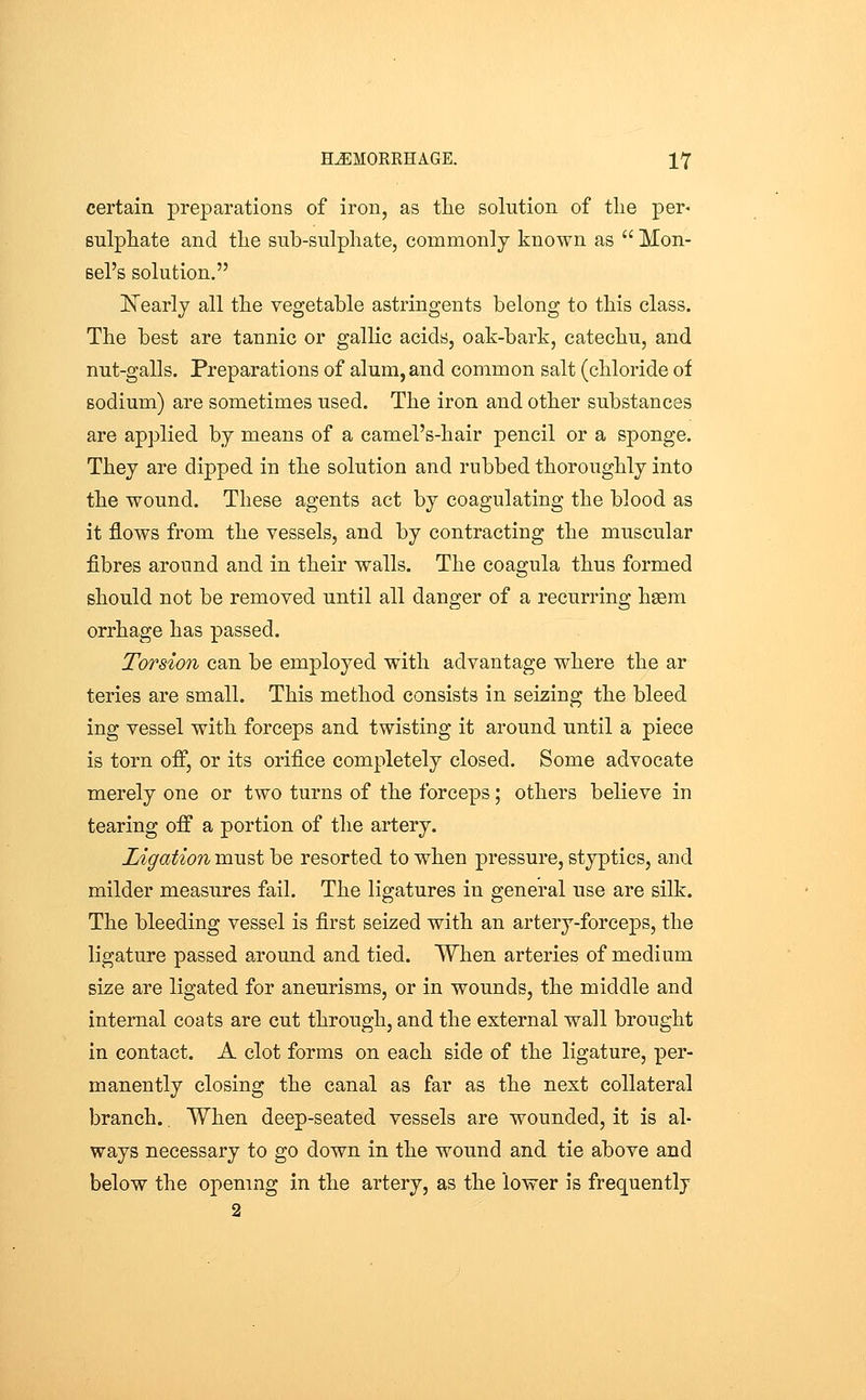 certain preparations of iron, as tlie solution of tlie per* sulphate and tlie sub-sulpliate, commonly known as Mon- sel's solution. ISTearlj all the vegetable astringents belong to this class. The best are tannic or gallic acids, oak-bark, catechu, and nut-galls. Preparations of alum, and common salt (chloride of sodium) are sometimes used. The iron and other substances are applied by means of a camel's-hair pencil or a sponge. They are dipped in the solution and rubbed thoroughly into the wound. These agents act by coagulating the blood as it flows from the vessels, and by contracting the muscular fibres around and in their walls. The coagula thus formed should not be removed until all danger of a recurring hsem orrhage has passed. Torsion can be employed with advantage where the ar teries are small. This method consists in seizing the bleed ing vessel with forceps and twisting it around until a piece is torn off, or its orifice completely closed. Some advocate merely one or two turns of the forceps; others believe in tearing off a portion of the artery. Ligation must be resorted to when pressure, styptics, and milder measures fail. The ligatures in general use are silk. The bleeding vessel is first seized with an artery-forceps, the ligature passed around and tied. When arteries of medium size are ligated for aneurisms, or in wounds, the middle and internal coats are cut through, and the external wall brought in contact. A clot forms on each side of the ligature, per- manently closing the canal as far as the next collateral branch.. When deep-seated vessels are wounded, it is al- ways necessary to go down in the wound and tie above and below the opening in the artery, as the lower is frequently