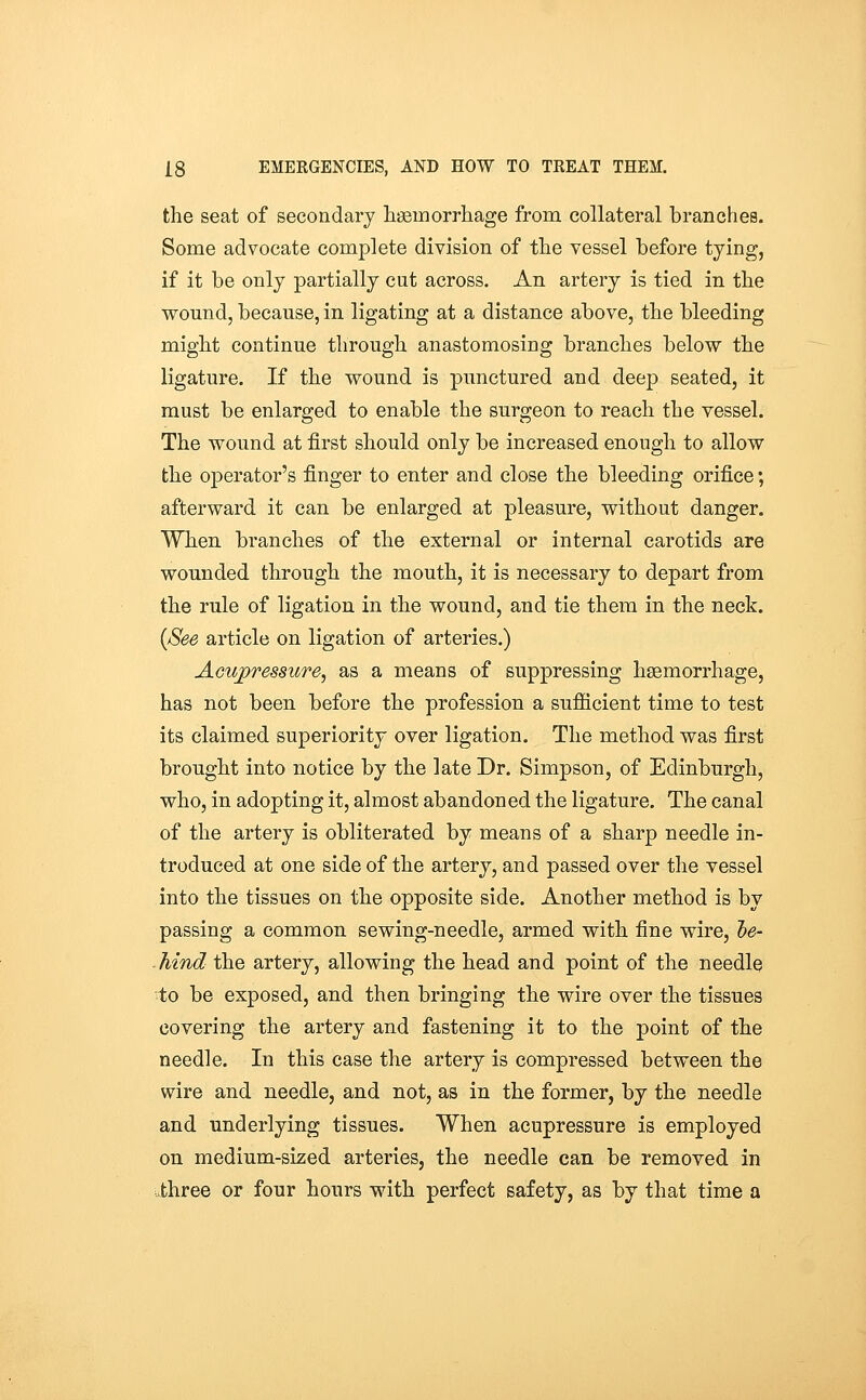 the seat of secondary lisemorrhage from collateral branches. Some advocate complete division of the vessel before tying, if it be only partially cut across. An artery is tied in the wound, because, in ligating at a distance above, the bleeding might continue through anastomosing branches below the ligature. If the wound is punctured and deep seated, it must be enlarged to enable the surgeon to reach the vessel. The wound at first should only be increased enough to allow the operator's finger to enter and close the bleeding orifice; afterward it can be enlarged at pleasure, without danger. When branches of the external or internal carotids are wounded through the mouth, it is necessary to depart from the rule of ligation in the wound, and tie them in the neck. {See article on ligation of arteries.) Acupressure, as a means of suppressing haemorrhage, has not been before the profession a suflQcient time to test its claimed superiority over ligation. The method was first brought into notice by the late Dr. Simpson, of Edinburgh, who, in adopting it, almost abandoned the ligature. The canal of the artery is obliterated by means of a sharp needle in- troduced at one side of the artery, and passed over the vessel into the tissues on the opposite side. Another method is by passing a common sewing-needle, armed with fine wire, l)e- hind the artery, allowing the head and point of the needle to be exposed, and then bringing the wire over the tissues covering the artery and fastening it to the point of the needle. In this case the artery is compressed between the wire and needle, and not, as in the former, by the needle and underlying tissues. When acupressure is employed on medium-sized arteries, the needle can be removed in three or four hours with perfect safety, as by that time a
