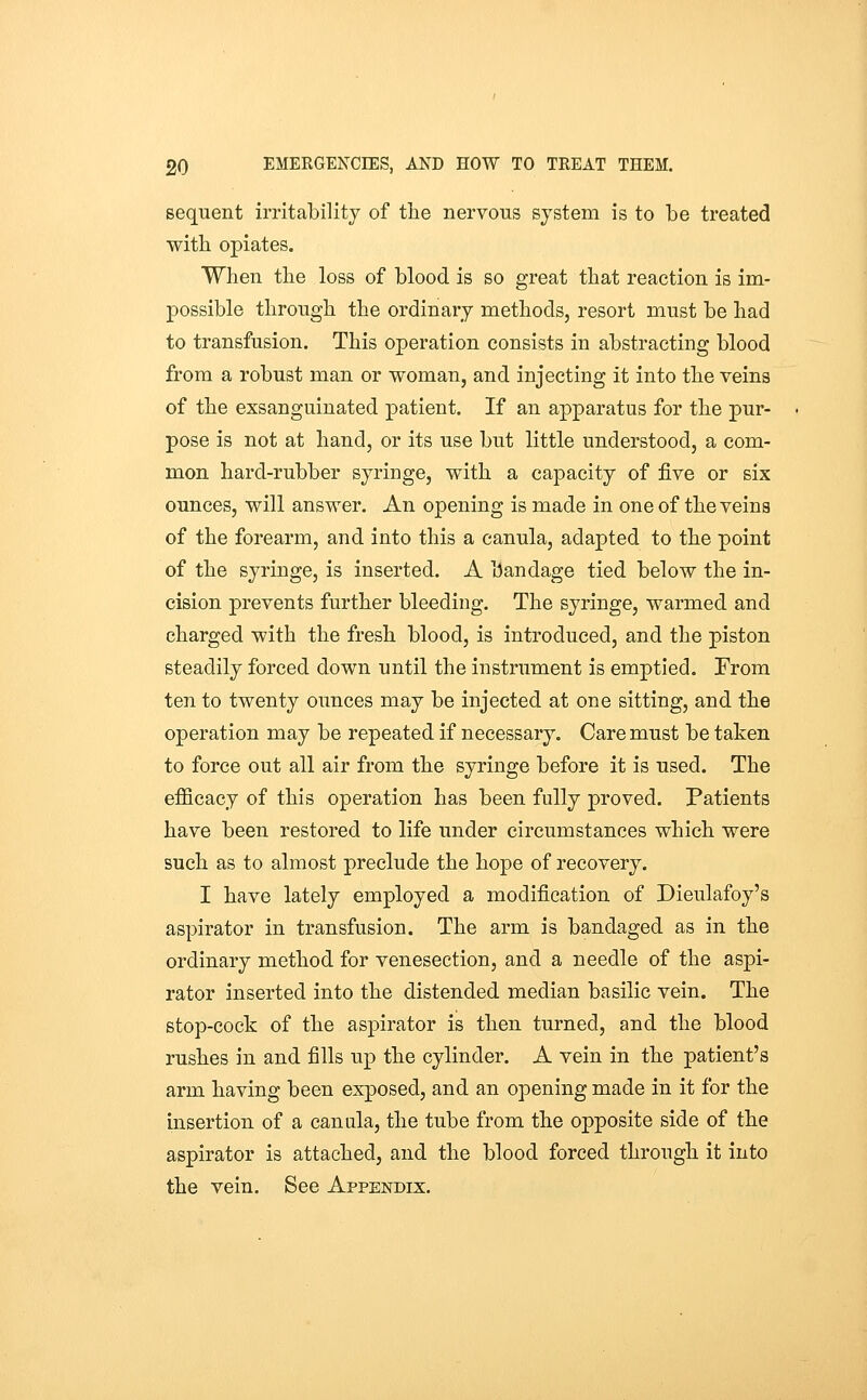 Bequent irritability of the nervous system is to be treated with opiates. When the loss of blood is so great that reaction is im- possible through the ordinary methods, resort must be had to transfusion. This operation consists in abstracting blood from a robust man or woman, and injecting it into the veins of the exsanguinated patient. If an apparatus for the pur- pose is not at hand, or its use but little understood, a com- mon hard-rubber syringe, with a capacity of five or six ounces, will answer. An opening is made in one of the veins of the forearm, and into this a canula, adapted to the point of the syringe, is inserted. A bandage tied below the in- cision prevents further bleeding. The syringe, warmed and charged with the fresh blood, is introduced, and the piston steadily forced down until the instrument is emptied. From ten to twenty ounces may be injected at one sitting, and the operation may be repeated if necessary. Care must be taken to force out all air from the syringe before it is used. The efficacy of this operation has been fully proved. Patients have been restored to life under circumstances which were such as to almost preclude the hope of recovery. I have lately employed a modification of Dieulafoy's aspirator in transfusion. The arm is bandaged as in the ordinary method for venesection, and a needle of the aspi- rator inserted into the distended median basilic vein. The stop-cock of the aspirator is then turned, and the blood rushes in and fills up the cylinder. A vein in the patient's arm having been exposed, and an opening made in it for the insertion of a canula, the tube from the opposite side of the aspirator is attached, and the blood forced through it into the vein. See Appendix,