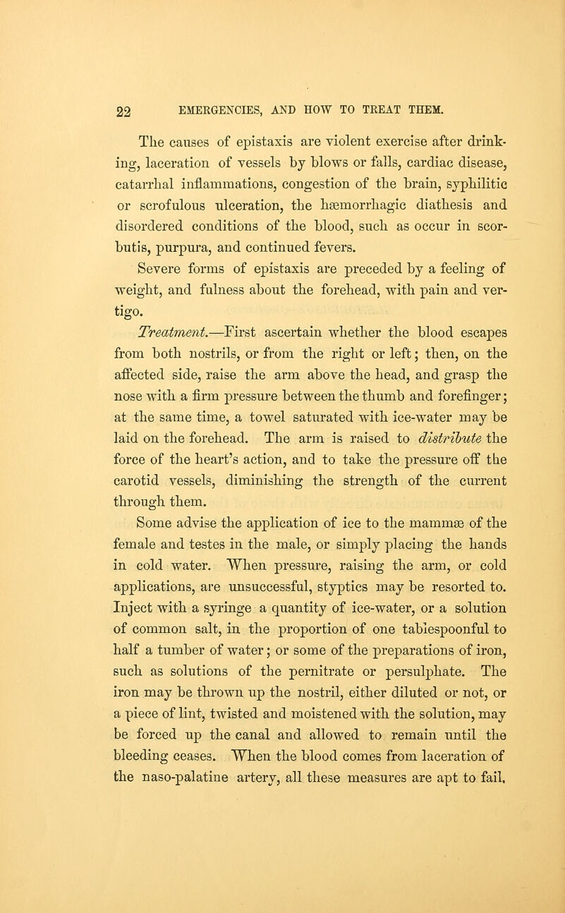 The causes of epistaxis are violent exercise after drink- ing, laceration of vessels by blows or falls, cardiac disease, catarrhal inflammations, congestion of the brain, syphilitic or scrofulous ulceration, the hsemorrhagic diathesis and disordered conditions of the blood, such as occur in scor- butis, purpura, and continued fevers. Severe forms of epistaxis are preceded by a feeling of weight, and fulness about the forehead, with pain and ver- tigo. Treatment.—First ascertain whether the blood escapes from both nostrils, or from the right or left; then, on the affected side, raise the arm above the head, and grasp the nose with a firm pressure between the thumb and forefinger; at the same time, a towel saturated with ice-water may be laid on the forehead. The arm is raised to distribute the force of the heart's action, and to take the pressure off the carotid vessels, diminishing the strength of the current through them. Some advise the application of ice to the mammae of the female and testes in the male, or simply placing the hands in cold water. When pressure, raising the arm, or cold applications, are unsuccessful, styptics may be resorted to. Inject with a syringe a quantity of ice-water, or a solution of common salt, in the proportion of one tabiespoonful to half a tumber of water; or some of the preparations of iron, such as solutions of the pernitrate or persulphate. The iron may be thrown up the nostril, either diluted or not, or a piece of lint, twisted and moistened with the solution, may be forced up the canal and allowed to remain until the bleeding ceases. When the blood comes from laceration of the naso-palatine artery, all these measures are apt to fail.