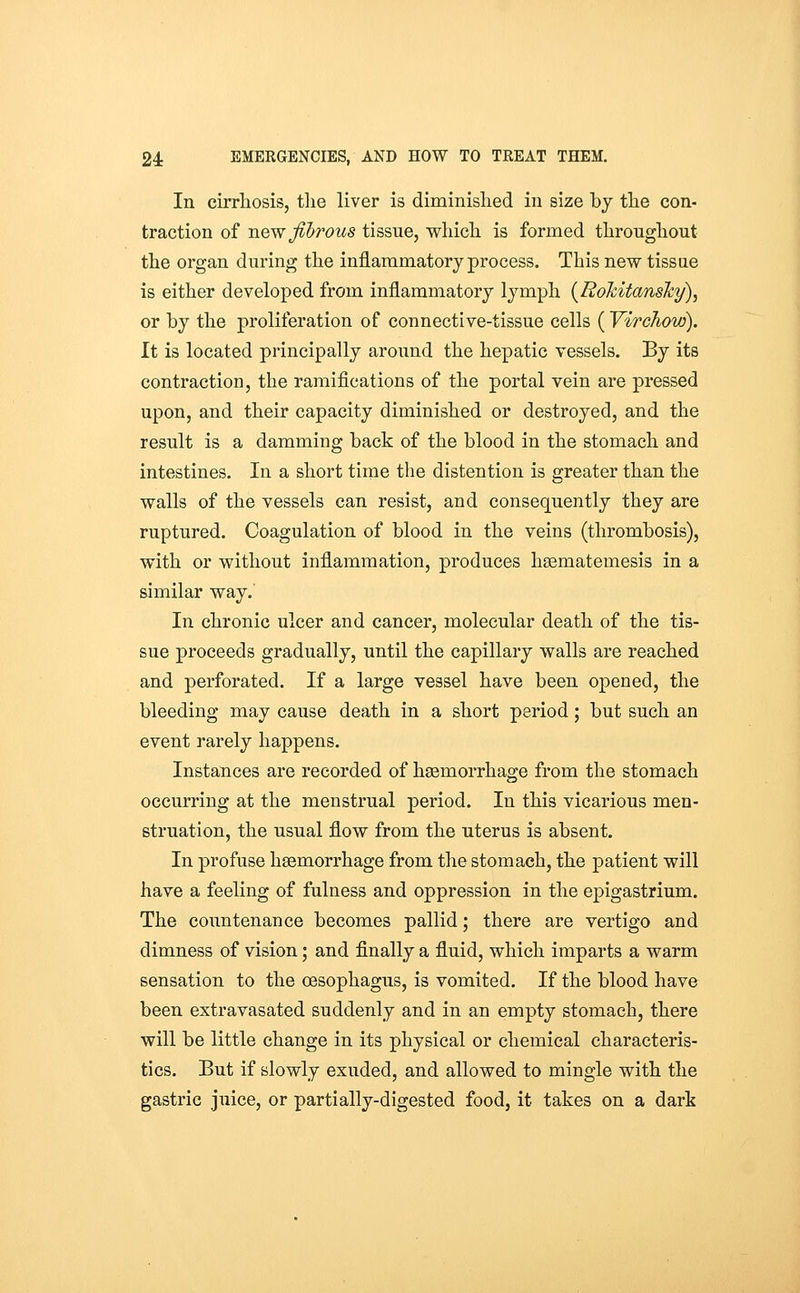In cirrliosis, tlie liver is diminislied in size by the con- traction of newjihrous tissue, whicli is formed througliout the organ during the inflammatory process. This new tissue is either developed from inflammatory lymph [Rokitansky)^ or by the proliferation of connective-tissue cells ( Virchow). It is located principally around the hepatic vessels. By its contraction, the ramifications of the portal vein are pressed upon, and their capacity diminished or destroyed, and the result is a damming back of the blood in the stomach and intestines. In a short time the distention is greater than the walls of the vessels can resist, and consequently they are ruptured. Coagulation of blood in the veins (thrombosis), with or without inflammation, produces hsematemesis in a similar way. In chronic ulcer and cancer, molecular death of the tis- sue proceeds gradually, until the capillary walls are reached and perforated. If a large vessel have been opened, the bleeding may cause death in a short period; but such an event rarely happens. Instances are recorded of hsemorrhage from the stomach occurring at the menstrual period. In this vicarious men- struation, the usual flow from the uterus is absent. In profuse haemorrhage from the stomach, the patient will have a feeling of fulness and oppression in the epigastrium. The countenance becomes pallid; there are vertigo and dimness of vision; and finally a fluid, which imparts a warm sensation to the oesophagus, is vomited. If the blood have been extravasated suddenly and in an empty stomach, there will be little change in its physical or chemical characteris- tics. But if slowly exuded, and allowed to mingle with the gastric juice, or partially-digested food, it takes on a dark