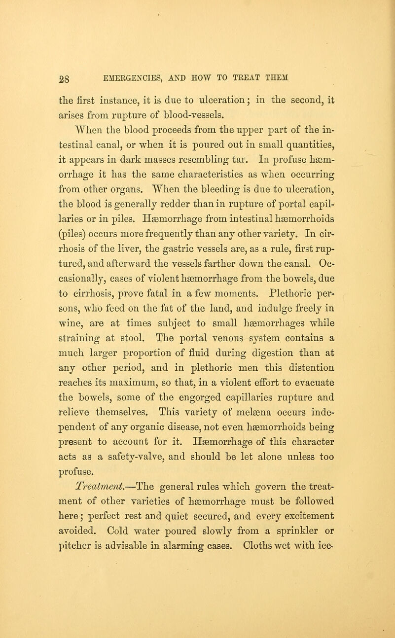 tlie first instance, it is due to ulceration; in the second, it arises from rupture of blood-vessels. When the blood proceeds from the upper part of the in- testinal canal, or when it is poured out in small quantities, it appears in dark masses resembling tar. In profuse haem- orrhage it has the same characteristics as when occurring from other organs. When the bleeding is due to ulceration, the blood is generally redder than in rupture of portal capil- laries or in piles. Haemorrhage from intestinal haemorrhoids (piles) occurs more frequently than any other variety. In cir- rhosis of the liver, the gastric vessels are, as a rule, first rup- tured, and afterward the vessels farther down the canal. Oc- casionally, cases of violent haemorrhage from the bowels, due to cirrhosis, prove fatal in a few moments. Plethoric per- sons, who feed on the fat of the land, and indulge freely in wine, are at times subject to small haemorrhages while straining at stool. The portal venous system contains a much larger proportion of fluid during digestion than at any other period, and in plethoric men this distention reaches its maximum, so that, in a violent effort to evacuate the bowels, some of the engorged capillaries rupture and relieve themselves. This variety of melaena occurs inde- pendent of any organic disease, not even haemorrhoids being present to account for it. Haemorrhage of this character acts as a safety-valve, and should be let alone unless too profuse. Treatment.—The general rules which govern the treat- ment of other varieties of haemorrhage must be followed here; perfect rest and quiet secured, and every excitement avoided. Cold water poured slowly from a sprinkler or pitcher is advisable in alarming cases. Cloths wet with ice*