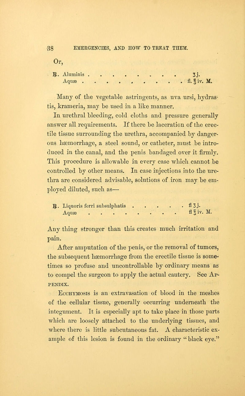 Or, , 5* Aluminis 3j. Aqu89 . . . . , , . . . fl. § iy. M. Many of the vegetable astringents, as uva nrsi, hydras- tis, krameria, may be used in a like manner. In urethral bleeding, cold cloths and pressure generally answer all requirements. If there be laceration of the erec- tile tissue surrounding the urethra, accompanied by danger- ous hsemorrhage, a steel sound, or catheter, must be intro- duced in the canal, and the penis bandaged over it firmly. This procedure is allowable in every case which cannot be controlled by other means. In case injections into the ure- thra are considered advisable, solutions of iron may be em- ployed diluted, such as— 5- Liquoris ferri subsulphatis fl3j. AquEe . . . . . . . . fl I iv. M. Any thing stronger than this creates much irritation and pain. After amputation of the penis, or the removal of tumors, the subsequent haemorrhage from the erectile tissue is some- times so profuse and uncontrollable by ordinary means aa to compel the surgeon to apply the actual cautery. See Ap- pendix. EccHYMOsis is an extravasation of blood in the meshes of the cellular tissue, generally occurring underneath the integument. It is especially apt to take place in those parts which are loosely attached to the underlying tissues, and where there is little subcutaneous fat. A characteristic ex- ample of this lesion is found in the ordinary  black eye.