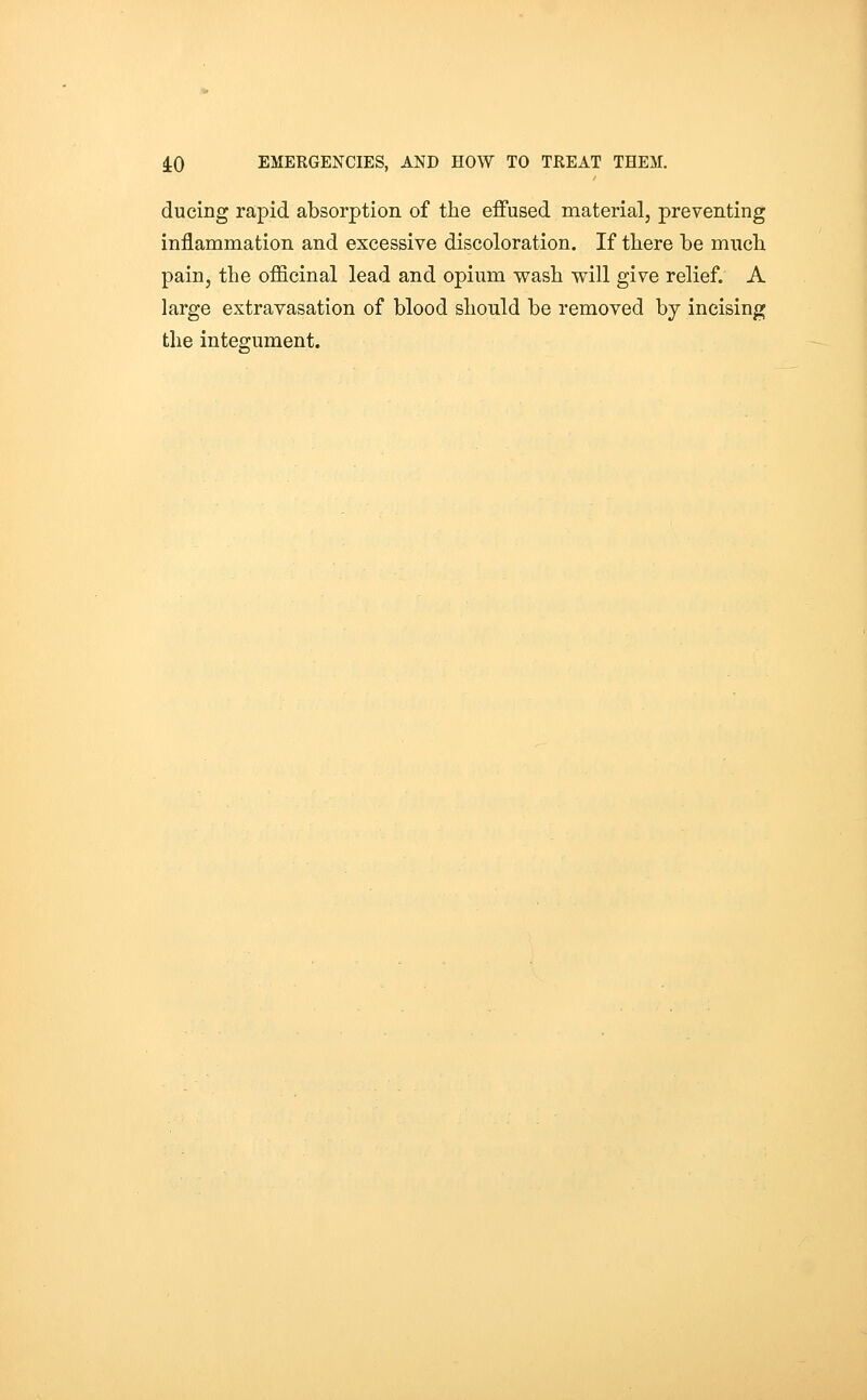 ducing rapid absorption of the effused material, preventing inflammation and excessive discoloration. If there be much pain, the officinal lead and opium wash will give relief. A large extravasation of blood should be removed by incising the integument.