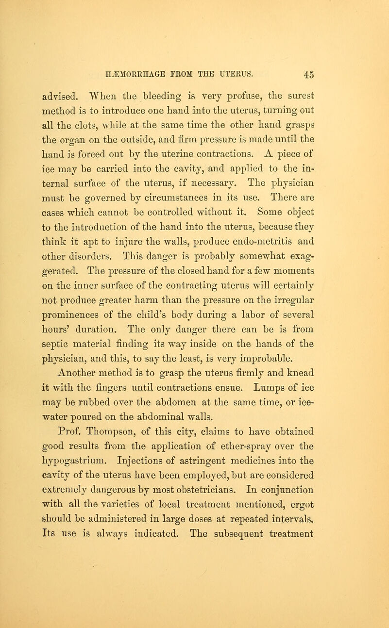 advised. When the bleeding is very profuse, the sui-est method is to introduce one hand into the uterus, turning out all the clots, while at the same time the other hand grasps the organ on the outside, and firm pressure is made until the hand is forced out by the nterine contractions. A piece of ice may be carried into the cavity, and applied to the in- ternal surface of the uterus, if necessary. The physician must be governed by circumstances in its use. There are cases which cannot be controlled without it. Some object to the introduction of the hand into the uterus, because they think it apt to injure the walls, produce endo-metritis and other disorders. This danger is probably somewhat exag- gerated. The pressure of the closed hand for a few moments on the inner surface of the contracting uterus will certainly not produce greater harm than the pressure on the irregular prominences of the child's body during a labor of several hours' duration. The only danger there can be is from septic material finding its way inside on the hands of the physician, and this, to say the least, is very improbable. Another method is to grasp the uterus firmly and knead it with the fingers until contractions ensue. Lumps of ice may be rubbed over the abdomen at the same time, or ice- water poured on the abdominal walls. Prof. Thompson, of this city, claims to have obtained good results from the application of ether-spray over the hypogastrium. Injections of astringent medicines into the cavity of the uterus have been employed, but are considered extremely dangerous by most obstetricians. In conjunction with all the varieties of local treatment mentioned, ergot should be administered in large doses at repeated intervals. Its use is always indicated. The subsequent treatment
