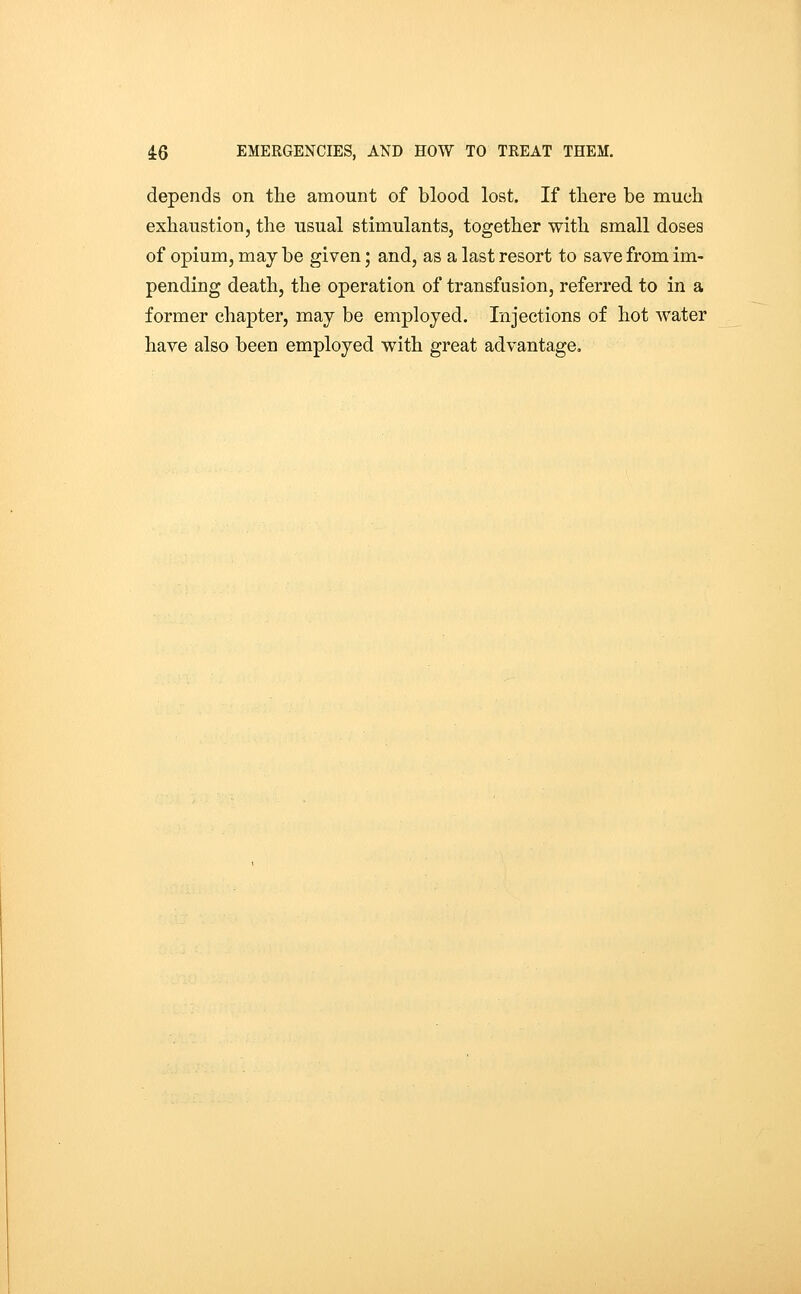 depends on the amount of blood lost. If there be much exhaustion, the usual stimulants, together with small doses of opium, may be given; and, as a last resort to save from im- pending death, the operation of transfusion, referred to in a former chapter, may be employed. Injections of hot water have also been employed with great advantage.