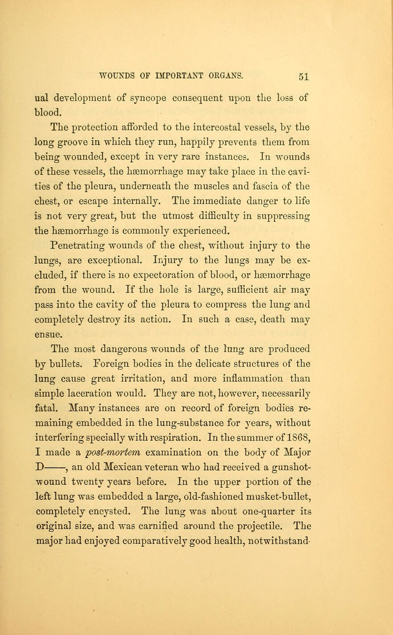 ual development of syncope consequent upon the loss of blood. The protection afforded to the intercostal vessels, by the long groove in which they run, happily prevents them from being wounded, except in very rare instances. In wounds of these vessels, the haemorrhage may take place in the cavi- ties of the pleura, underneath the muscles and fascia of the chest, or escape internally. The immediate danger to life is not very great, but the utmost difficulty in suppressing the hgemorrhage is commonly experienced. Penetrating wounds of the chest, without injury to the lungs, are exceptional. Injury to the lungs may be ex- cluded, if there is no expectoration of blood, or haemorrhage from the wound. If the hole is large, sufficient air may pass into the cavity of the pleura to compress the lung and completely destroy its action. In such a case, death may ensue. The most dangerous wounds of the lung are produced by bullets. Foreign bodies in the delicate structures of the lung cause great irritation, and more inflammation than simple laceration would. They are not, however, necessarily fatal. Many instances are on record of foreign bodies re- maining embedded in the lung-substance for years, without interfering specially with respiration. In the summer of 1868, I made a post-mortem examination on the body of Major D , an old Mexican veteran who had received a gunshot- wound twenty years before. In the upper portion of the left lung was embedded a large, old-fashioned musket-bullet, completely encysted. The lung was about one-quarter its original size, and was carnified around the projectile. The major had enjoyed comparatively good health, notwithstand-