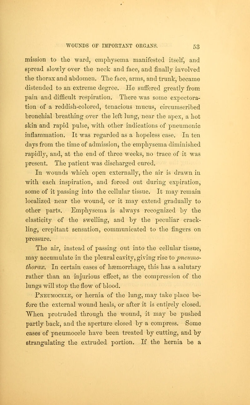 mission to the ward, emphysema manifested itself, and spread slowly over the neck and face, and finally involved the thorax and abdomen. The face, arms, and trunk, became distended to an extreme degree. He suffered greatly from pain and difficult respiration. There was some expectora- tion of a reddish-colored, tenacious mucus, circumscribed bronchial breathing over the left lung, near the apex, a hot skin and rapid pulse, with other indications of pneumonic inflammation. It was regarded as a hopeless case. In ten days from the time of admission, the emphysema diminished rapidly, and, at the end of three weeks, no trace of it was present. The patient was discharged cured. In wounds which open externally, the air is drawn in with each inspiration, and forced out during expiration, some of it passing into the cellular tissue. It may remain localized near the wound, or it may extend gradually to other parts. Emphysema is always recognized by the elasticity of the swelling, and by the peculiar crack- ling, crepitant sensation, communicated to the fingers on pressure. The air, instead of passing out into the cellular tissue, may accumulate in the pleural cavity, giving rise to pneumo- thorax. In certain cases of haemorrhage, this has a salutary rather than an injurious effect, as the compression of the lungs will stop the flow of blood. PsTEUMOCELE, or hernia of the lung, may take place be- fore the external wound heals, or after it is entirely closed. When protruded through the wound, it may be pushed partly back, and the aperture closed by a compress. Some cases of pneumocele have been treated by cutting, and by strangulating the extruded portion. If the hernia be a