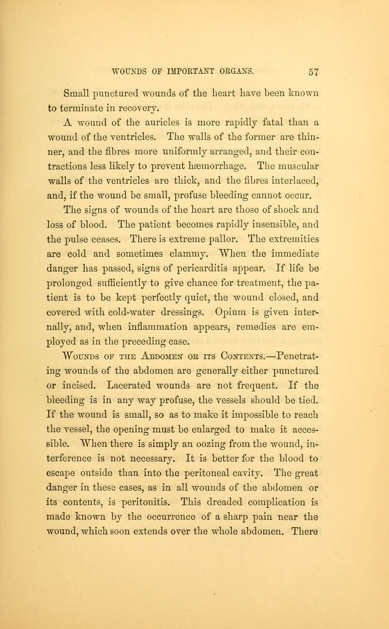 Small punctared wounds of tlie heart have been known to terminate in recovery. A wound of the auricles is more rapidly fatal than a wound of the ventricles. The walls of the former are thin- ner, and the fibres more uniformly arranged, and their con- tractions less likely to prevent haemorrhage. The muscular walls of the ventricles are thick, and the fibres interlaced, and, if the wound be small, profuse bleeding cannot occur. The sifirns of wounds of the heart are those of shock and loss of blood. The patient becomes rapidly insensible, and the pulse ceases. There is extreme pallor. The extremities are cold and sometimes clammy. When the immediate danger has passed, signs of pericarditis appear. If life be prolonged sufficiently to give chance for treatment, the pa- tient is to be kept perfectly quiet, the wound closed, and covered with cold-water dressings. Opium is given inter- nally, and, when inflammation appears, remedies are em- ployed as in the preceding case. Wounds of the Abdomen oe its Contents.—Penetrat- ing wounds of the abdomen are generally either punctured or incised. Lacerated wounds are not frequent. If the bleeding is in any way profuse, the vessels should be tied. If the wound is small, so as to make it impossible to reach the vessel, the opening must be enlarged to make it acces- sible. When there is simply an oozing from the wound, in- terference is not necessary. It is better for the blood to escape outside than into the peritoneal cavity. The great danger in these cases, as in all wounds of the abdomen or its contents, is peritonitis. This dreaded complication is made known by the occurrence of a sharp pain near the wound, which soon extends over the whole abdomen. There
