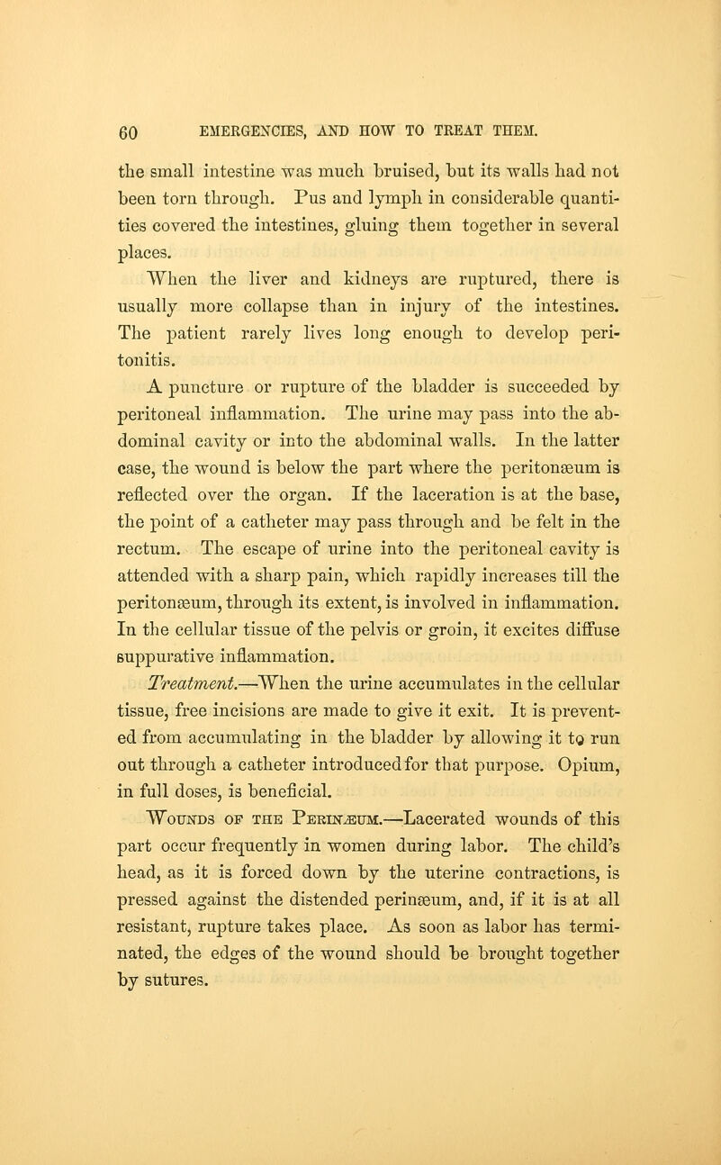 the small intestine was much bruised, but its walls had not been torn through. Pus and lymph in considerable quanti- ties covered the intestines, gluing them together in several places. When the liver and kidneys are ruptured, there is usually more collapse than in injury of the intestines. The patient rarely lives long enough to develop peri- tonitis. A puncture or rupture of the bladder is succeeded by peritoneal inflammation. The urine may pass into the ab- dominal cavity or into the abdominal walls. In the latter case, the wound is below the part where the peritonaeum is reflected over the organ. If the laceration is at the base, the point of a catheter may pass through and be felt in the rectum. The escape of urine into the peritoneal cavity is attended with a sharp pain, which rapidly increases till the peritonaeum, through its extent, is involved in inflammation. In the cellular tissue of the pelvis or groin, it excites diffuse suppurative inflammation. Treatment.—When the urine accumulates in the cellular tissue, free incisions are made to give it exit. It is prevent- ed from accumulating in the bladder by allowing it to run out through a catheter introduced for that purpose. Opium, in full doses, is beneficial. WoujsrDS OF THE Pekin^um.—Lacerated wounds of this part occur frequently in women during labor. The child's head, as it is forced down by the uterine contractions, is pressed against the distended peringeum, and, if it is at all resistant, rupture takes place. As soon as labor has termi- nated, the edges of the wound should be brought together by sutures.