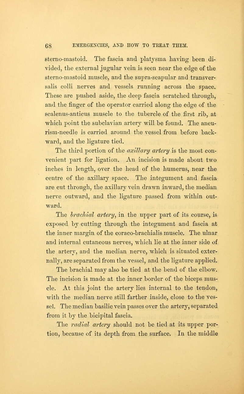 sterno-mastoid. The fascia and platjsma having been di- vided, the external jugular vein is seen near the edge of the sterno-mastoid muscle, and the supra-scapular and transver- salis colli nerves and vessels running across the space. These are pushed aside, the deep fascia scratched through, and the finger of the operator carried along the edge of the scalenus-anticus muscle to the tubercle of the first rib, at which point the subclavian artery will be found. The aneu- rism-needle is carried around the vessel from before back- ward, and the ligature tied. The third portion of the axillary artery is the most con- venient part for ligation. An incision is made about two inches in length, over the head of the humerus, near the centre of the axillary space. The integument and fascia are cut through, the axillary vein drawn inward, the median nerve outward, and the ligature passed from within out- ward. The brachial artery^ in the upper part of its course, is exposed by cutting through the integument and fascia at the inner margin of the eoraco-brachialis muscle. The ulnar and internal cutaneous nerves, which lie at the inner side of the artery, and the median nerve, which is situated exter- nally, are separated from the vessel, and the ligature applied. The brachial may also be tied at the bend of the elbow. The incision is made at the inner border of the biceps mus- cle. At this joint the artery lies internal to the tendon, with the median nerve still farther inside, close to the ves- sel. The median basilic vein passes over the artery, separated from it by the bicipital fascia. The radial artery should not be tied at its upper por- tion, becau.se of its depth from the surface. In the middle