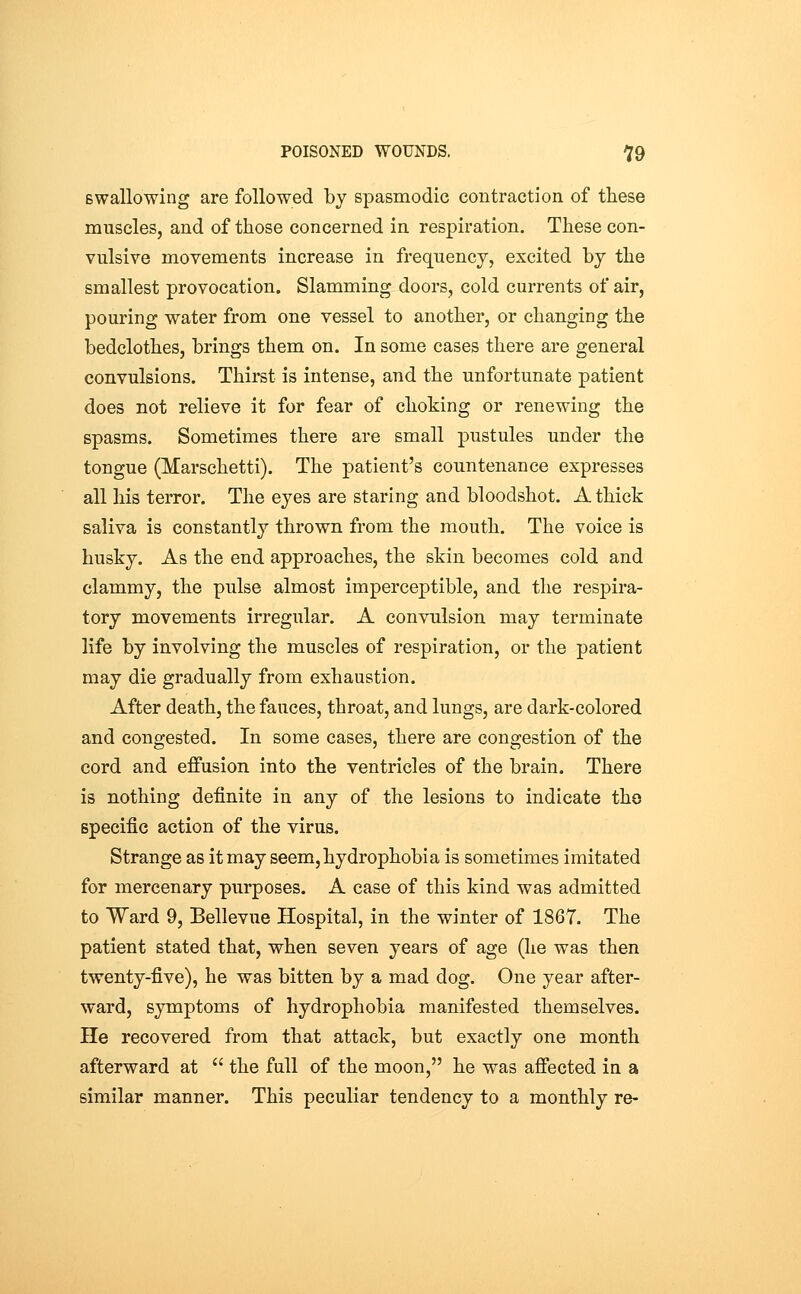 Bwallowing are followed by spasmodic contraction of these muscles, and of those concerned in respiration. These con- vulsive movements increase in frequency, excited by the smallest provocation. Slamming doors, cold currents of air, pouring water from one vessel to another, or changing the bedclothes, brings them on. In some cases there are general convulsions. Thirst is intense, and the unfortunate patient does not relieve it for fear of choking or renewing the spasms. Sometimes there are small pustules under the tongue (Marschetti). The patient's countenance expresses all his terror. The eyes are staring and bloodshot. A thick saliva is constantly thrown from the mouth. The voice is husky. As the end approaches, the skin becomes cold and clammy, the pulse almost imperceptible, and the respira- tory movements irregular. A convulsion may terminate life by involving the muscles of respiration, or the patient may die gradually from exhaustion. After death, the fauces, throat, and lungs, are dark-colored and congested. In some cases, there are congestion of the cord and effusion into the ventricles of the brain. There is nothing definite in any of the lesions to indicate tho specific action of the virus. Strange as it may seem, hydrophobia is sometimes imitated for mercenary purposes. A case of this kind was admitted to Ward 9, Bellevue Hospital, in the winter of 1867. The patient stated that, when seven years of age (he was then twenty-five), he was bitten by a mad dog. One year after- ward, symptoms of hydrophobia manifested themselves. He recovered from that attack, but exactly one month afterward at  the full of the moon, he was affected in a similar manner. This peculiar tendency to a monthly re-