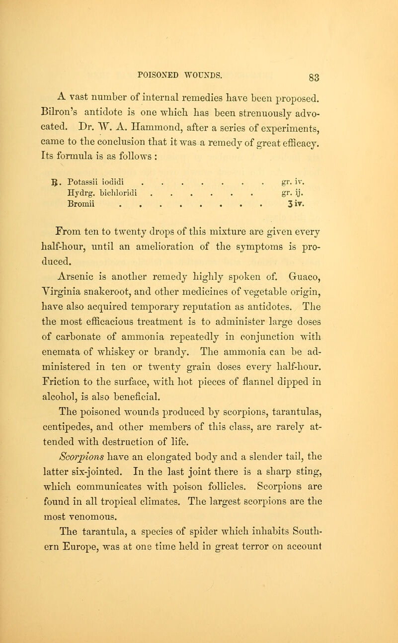 A vast number of internal remedies have been proposed. Bilron's antidote is one wbicb lias been strenuously advo- cated. Dr. W. A. Hammond, after a series of experiments, came to the conclusion that it was a remedy of great efficacy. Its formula is as follows : 5. Potassii iodidi gr. iv. Hydrg. bichloridi gi' ij- Bromii 3iv. From ten to twenty drops of this mixture are given every half-hour, until an amelioration of the symptoms is pro- duced. Arsenic is another remedy highly spoken of. Guaco, Virginia snakeroot, and other medicines of vegetable origin, have also acquired temporary reputation as antidotes. The the most efficacious treatment is to administer large doses of carbonate of ammonia repeatedly in conjunction with enemata of whiskey or brandy. The ammonia can be ad- ministered in ten or twenty grain doses every half-hour. Friction to the surface, with hot pieces of flannel dipped in alcohol, is also beneficial. The poisoned wounds produced by scorpions, tarantulas, centipedes, and other members of this class, are rarely at- tended with destruction of life. Scorpions have an elongated body and a slender tail, the latter six-jointed. In the last joint there is a sharp sting, which communicates with poison follicles. Scorpions are found in all tropical climates. The largest scorpions are the most venomous. The tarantula, a species of spider which inhabits South- ern Europe, was at one time held in great terror on account