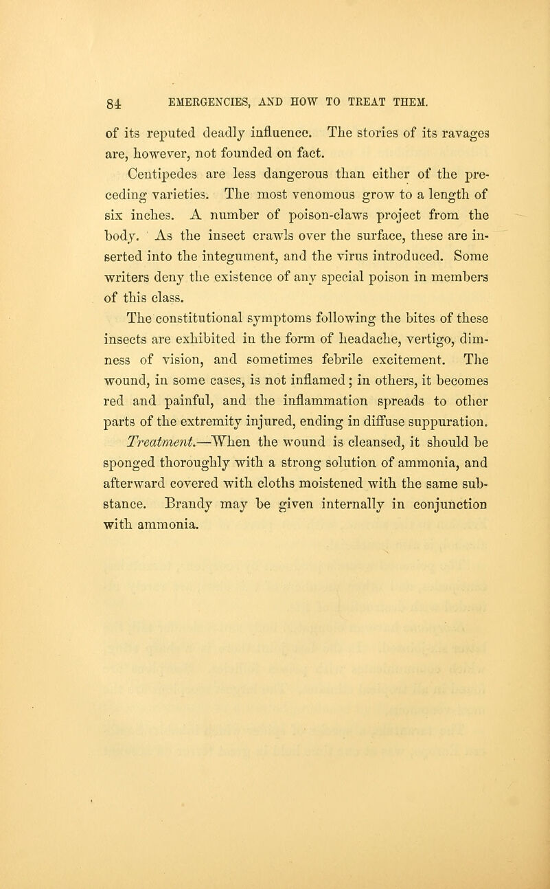 of its reputed deadly iniiuence. The stories of its ravages are, however, not founded on fact. Centipedes are less dangerous than either of the pre- ceding varieties. The most venomous grow to a length of six inches, A number of poison-claws project from the body. As the insect crawls over the surface, these are in- serted into the integument, and the virus introduced. Some writers deny the existence of any special poison in members of this class. The constitutional symptoms following the bites of these insects are exhibited in the form of headache, vertigo, dim- ness of vision, and sometimes febrile excitement. The wound, in some cases, is not inflamed; in others, it becomes red and painful, and the inflammation spreads to other parts of the extremity injured, ending in diffuse suppuration. Treatment.—^When the wound is cleansed, it should be sponged thoroughly with a strong solution of ammonia, and afterward covered with cloths moistened with the same sub- stance. Brandy may be given internally in conjunction with ammonia.