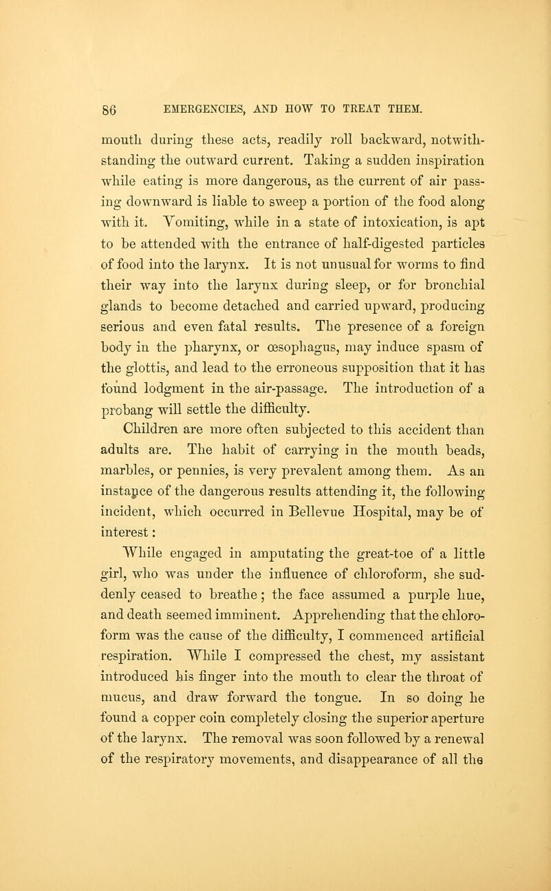 moutli during these acts, readily roll backward, notwitli- standing tlie outward current. Taking a sudden inspiration while eating is more dangerous, as the current of air pass- ing downward is liable to sweep a portion of the food along with it. Yomiting, while in a state of intoxication, is apt to be attended with the entrance of half-digested particles of food into the larynx. It is not unusual for worms to find their way into the larynx during sleep, or for bronchial glands to become detached and carried upward, producing serious and even fatal results. The presence of a foreign body in the pharynx, or 03Sophagus, may induce spasm of the glottis, and lead to the erroneous supposition that it has found lodgment in the air-passage. The introduction of a probang will settle the difficulty. Children are more often subjected to this accident than adults are. The habit of carrying in the mouth beads, marbles, or pennies, is very prevalent among them. As an instance of the dangerous results attending it, the following incident, which occurred in Bellevue Hospital, may be of interest : While engaged in amputating the great-toe of a little girl, who was under the influence of chloroform, she sud- denly ceased to breathe; the face assumed a purple hue, and death seemed imminent. Apprehending that the chloro- form was the cause of the difficulty, I commenced artificial respiration. While I compressed the chest, my assistant introduced his finger into the mouth to clear the throat of mucus, and draw forward the tongue. In so doing he found a copper coin completely closing the superior aperture of the larynx. The removal was soon followed by a renewal of the respiratory movements, and disappearance of all the