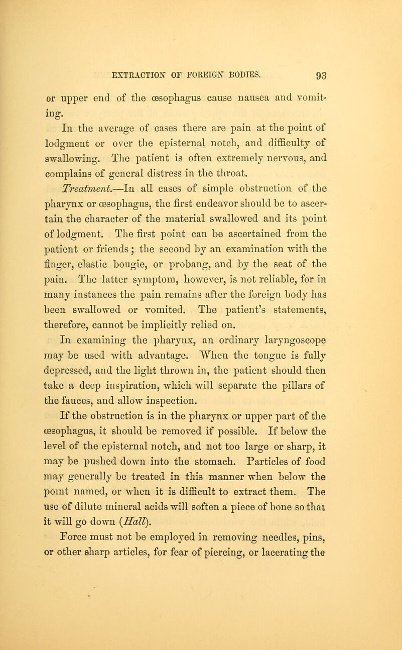 or upper end of tlie oesophagus cause nausea and vomit- ing. In tlie average of cases there are pain at the point of lodgment or over the episternal notch, and difficulty of swallowing. Tlie patient is often extremely nervous, and complains of general distress in the throat. Treatment.—In all cases of simple obstruction of the pharynx or oesophagus, the first endeavor should be to ascer- tain the character of the material swallowed and its point of lodgment. The first point can be ascertained from the patient or friends ; the second by an examination with the finger, elastic bougie, or probang, and by the seat of the pain. The latter symptom, however, is not reliable, for in many instances the pain remains after the foreign body has been swallowed or vomited. The patient's statements, therefore, cannot be implicitly relied on. In examining the pharynx, an ordinary laryngoscope may be used with advantage, When the tongue is fully depressed, and the light thrown in, the patient should then take a deep inspiration, which will separate the pillars of the fauces, and allow inspection. If the obstruction is in the pharynx or upper part of the cBSophagus, it should be removed if possible. If below the level of the episternal notch, and not too large or sharp, it may be pushed down into the stomach. Particles of food may generally be treated in this manner when below the pomt named, or when it is difficult to extract them. The use of dilute mineral acids will soften a piece of bone so thai it will go down {Hall). Force must not be employed in removing needles, pins, or other sharp articles, for fear of piercing, or lacerating the