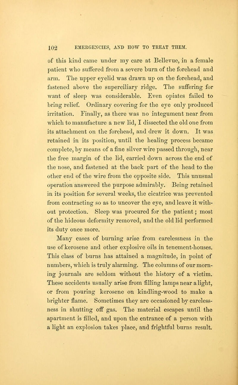 of this kind came under my care at Bellevue, in a female patient who suffered from a severe burn of the forehead and arm. The upper eyelid was drawn up on the forehead, and fastened above the superciliary ridge. The suffering for want of sleep was considerable. Even opiates failed to bring relief. Ordinary covering for the eye only produced irritation. Finally, as there was no integument near from which to manufacture a new lid, I dissected the old one from its attachment on the forehead, and drew it down. It was retained in its position, until the healing process became complete, by means of a fine silver wire passed through, near the free margin of the lid, carried down across the end of the nose, and fastened at the back part of the head to the other end of the wire from the opposite side. This unusual operation answered the purpose admirably. Being retained in its position for several weeks, the cicatrice was prevented from contracting so as to uncover the eye, and leave it with- out protection. Sleep was procured for the patient; most of the hideous deformity removed, and the old lid performed its duty once more. Many cases of burning arise from carelessness in the use of kerosene and other explosive oils in tenement-houses. This class of burns has attained a magnitude, in point of numbers, which is truly alarming. The columns of our morn- ing journals are seldom without the history of a victim. These accidents usually arise from filling lamps near a light, or from pouring kerosene on kindling-wood to make a brighter flame. Sometimes they are occasioned by careless- ness in shutting off gas. The material escapes until the apartment is filled, and upon the entrance of a person with a light an explosion takes place, and frightful burns result.