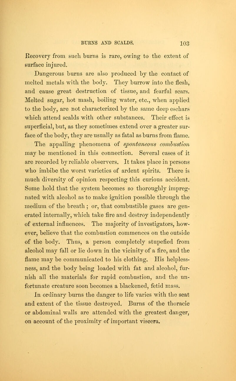 Recovery from sucli burns is rare, owing to the extent of surface injured. Dangerous burns are also produced by the contact of melted metals with the body. They burrow into the flesh, and cause great destruction of tissue, and fearful scars. Melted sugar, hot mash, boiling water, etc., when applied to the body, are not characterized by the same deep eschars which attend scalds with other substances. Their effect is superficial, but, as they sometimes extend over a greater sur- face of the body, they are usually as fatal as burns from flame. The appalling phenomena of sjpontaneous coiribustion may be mentioned in this connection. Several cases of it are recorded by reliable observers. It takes place in persons who imbibe the worst varieties of ardent spirits. There is much diversity of opinion respecting this curious accident. Some hold that the system becomes so thoroughly impreg- nated with alcohol as to make ignition possible through the medium of the breath ; or, that combustible gases are gen- erated internally, which take fire and destroy independently of external influences. The majority of investigators, how- ever, believe that the combustion commences on the outside of the body. Thus, a person completely stupefied from alcohol may fall or lie down in the vicinity of a fire, and the flame may be communicated to his clothing. His helpless- ness, and the body being loaded with fat and alcohol, fur- nish all the materials for rapid combustion, and the un- fortunate creature soon becomes a blackened, fetid mass. In ordinary burns the danger to life varies with the seat and extent of the tissue destroyed. Burns of the thoracic or abdominal walls are attended with the greatest danger^ on account of the proximity of important viscera.