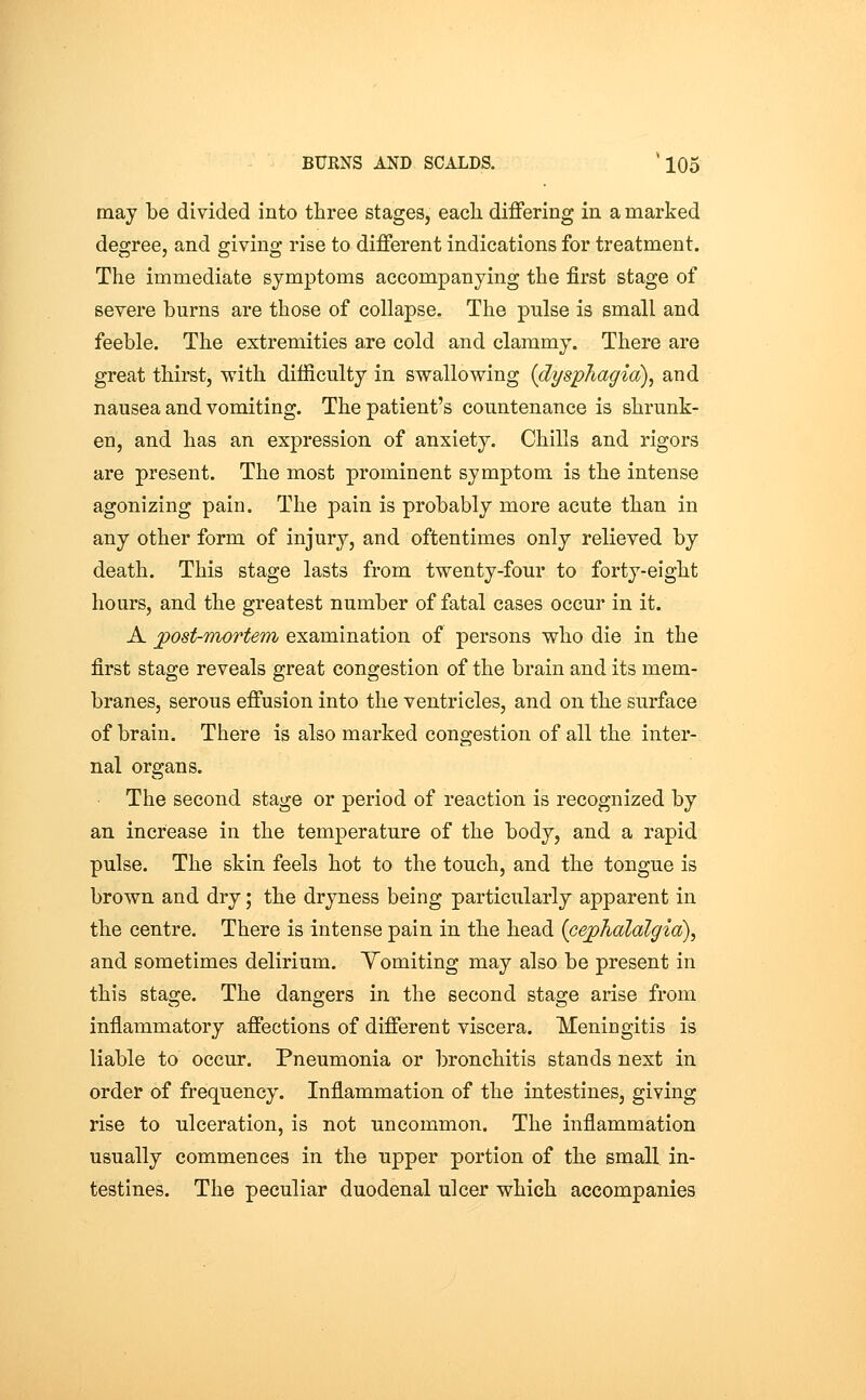 may be divided into three stages, eacli differing in a marked degree, and giving rise to different indications for treatment. The immediate symptoms accompanying the first stage of severe burns are those of collapse. The pulse is small and feeble. The extremities a,re cold and clammy. There are great thirst, with difficulty in swallowing (dysphagia), and nausea and vomiting. The patient's countenance is shrunk- en, and has an expression of anxiety. Chills and rigors are present. The most prominent symptom is the intense agonizing pain. The pain is probably more acute than in any other form of injury, and oftentimes only relieved by death. This stage lasts from twenty-four to forty-eight hours, and the greatest number of fatal cases occur in it. A post-mortem examination of persons who die in the first stage reveals great congestion of the brain and its mem- branes, serous effusion into the ventricles, and on the surface of brain. There is also marked congestion of all the inter- nal organs. The second stage or period of reaction is recognized by an increase in the temperature of the body, and a rapid pulse. The skin feels hot to the touch, and the tongue is brown and dry; the dryness being particularly apparent in the centre. There is intense pain in the head {cephalalgia), and sometimes delirium. Yomiting may also be present in this stage. The dano-ers in the second stao;e arise from inflammatory affections of different viscera. Meningitis is liable to occur. Pneumonia or bronchitis stands next in order of frequency. Inflammation of the intestines, giving rise to ulceration, is not uncommon. The inflammation usually commences in the upper portion of the small in- testines. The peculiar duodenal ulcer which accompanies