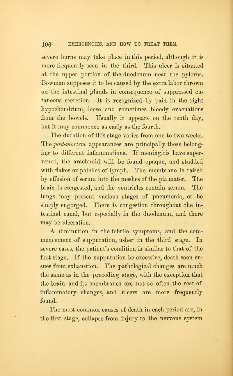severe burns may take place in this period, althougli it is more frequently seen in the third. This ulcer is situated at the upper portion of the duodenum near the pylorus. Bowman supposes it to be caused by the extra labor thrown on the intestinal glands in consequence of suppressed cu- taneous secretion. It is recognized by pain in the right hypochondrium, loose and sometimes bloody evacuations from the bowels. Usually it appears on the tenth day, but it may commence as early as the fourth. The duration of this stage varies from one to two weeks. The jpost-mortem appearances are principally those belong- ing to different inflammations. If meningitis have super- vened, the arachnoid will be found opaque, and studded with flakes or patches of lymph. The membrane is raised by effusion of serum into the meshes of the pia mater. The brain is congested, and the ventricles contain serum. The lungs may present various stages of pneumonia, or be simply engorged. There is congestion throughout the in- testinal canal, but especially in the duodenum, and there may be ulceration. A diminution in the febrile symptoms, and the com- mencement of suppuration, usher in the third stage. In severe eases, the patient's condition is similar to that of the first stage. If the suppuration be excessive, death soon en- sues from exhaustion. The pathological changes are much the same as in the preceding stage, with the exception that the brain and its membranes are not so often the seat of inflammatory changes, and ulcers are more frequently found. The most common causes of death in each period are, in the first stage, collapse from injury to the nervous system