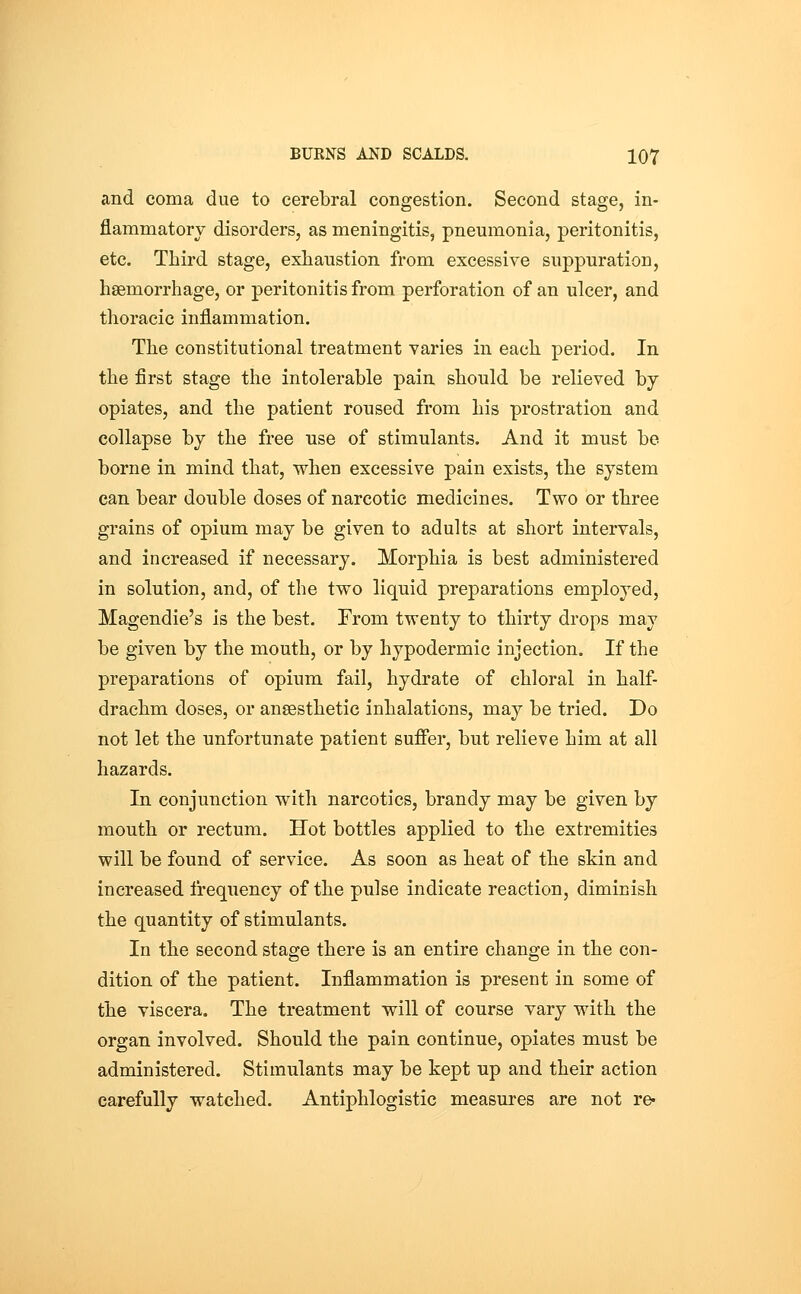 and coma due to cerebral congestion. Second stage, in- flammatorv disorders, as meningitis, pneumonia, peritonitis, etc. Third stage, exhaustion from excessive suppuration, haemorrhage, or peritonitis from perforation of an ulcer, and thoracic inflammation. The constitutional treatment varies in each period. In the first stage the intolerable pain should be relieved by opiates, and the patient roused from his prostration and collapse by the free use of stimulants. And it must bo borne in mind that, when excessive pain exists, the system can bear double doses of narcotic medicines. Two or three grains of opium may be given to adults at short intervals, and increased if necessary. Morphia is best administered in solution, and, of the two liquid preparations employed, Magendie's is the best. From twenty to thirty drops may be given by the mouth, or by hypodermic injection. If the preparations of opium fail, hydrate of chloral in half- drachm doses, or anaesthetic inhalations, may be tried. Do not let the unfortunate patient sufifer, but relieve him at all hazards. In conjunction with narcotics, brandy may be given by mouth or rectum. Hot bottles applied to the extremities will be found of service. As soon as heat of the skin and increased frequency of the pulse indicate reaction, diminish the quantity of stimulants. In the second stage there is an entire change in the con- dition of the patient. Inflammation is present in some of the viscera. The treatment will of course vary with the organ involved. Should the pain continue, opiates must be administered. Stimulants may be kept up and their action carefully watched. Antiphlogistic measures are not re-