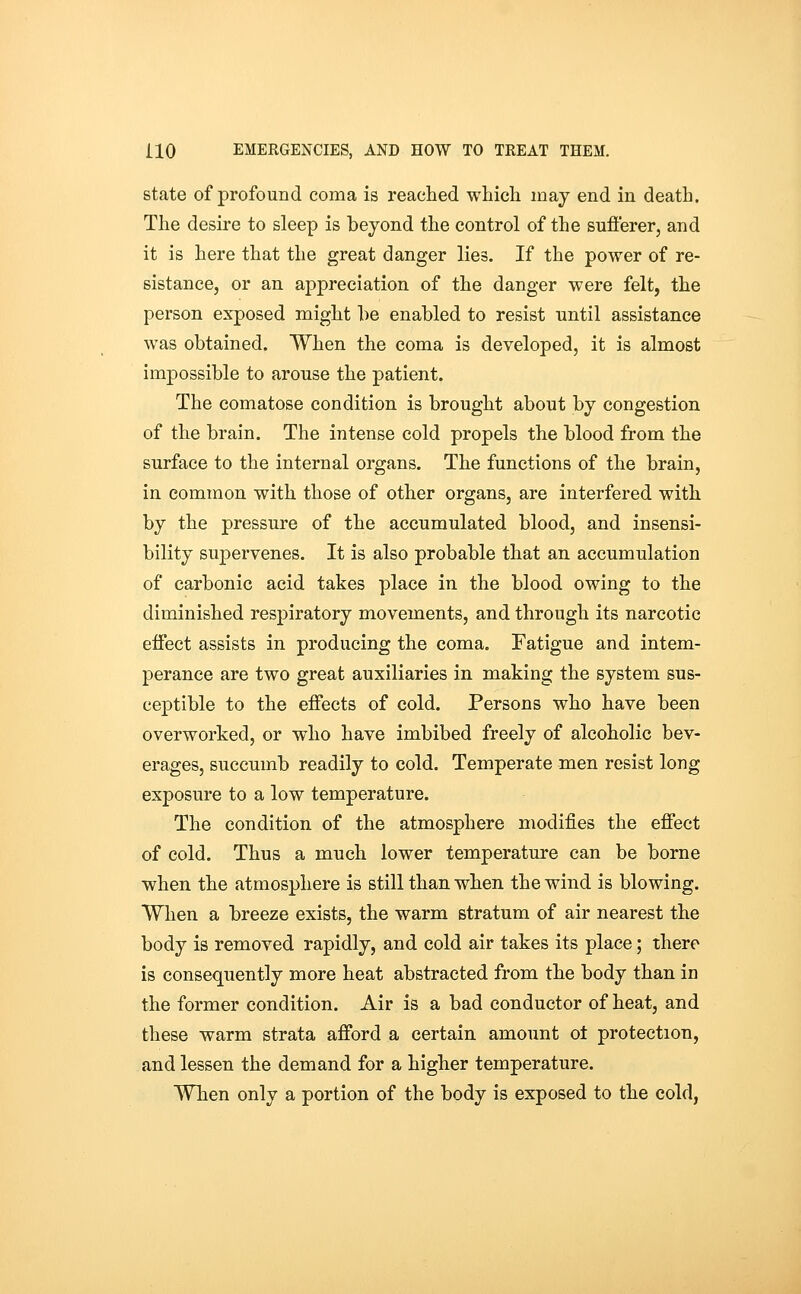 state of profound coma is reached which may end in death. The desire to sleep is beyond the control of the sufi'erer, and it is here that the great danger lies. If the power of re- sistance, or an appreciation of the danger were felt, the person exposed might he enabled to resist until assistance was obtained. When the coma is developed, it is almost impossible to arouse the patient. The comatose condition is brought about by congestion of the brain. The intense cold propels the blood from the surface to the internal organs. The functions of the brain, in common with those of other organs, are interfered with by the pressure of the accumulated blood, and insensi- bility supervenes. It is also probable that an accumulation of carbonic acid takes place in the blood owing to the diminished respiratory movements, and through its narcotic effect assists in producing the coma. Fatigue and intem- perance are two great auxiliaries in making the system sus- ceptible to the effects of cold. Persons who have been overworked, or who have imbibed freely of alcoholic bev- erages, succumb readily to cold. Temperate men resist long exposure to a low temperature. The condition of the atmosphere modifies the effect of cold. Thus a much lower temperature can be borne when the atmosphere is still than when the wind is blowing. When a breeze exists, the warm stratum of air nearest the body is removed rapidly, and cold air takes its place; there is consequently more heat abstracted from the body than in the former condition. Air is a bad conductor of heat, and these warm strata afford a certain amount o± protection, and lessen the demand for a higher temperature. When only a portion of the body is exposed to the cold,