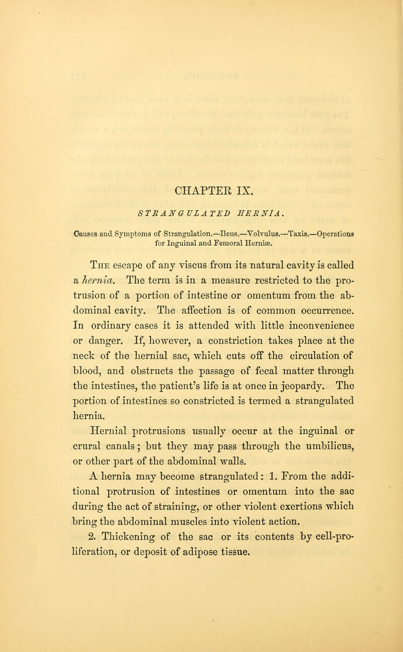 STRANGULATED EEBNIA. Causes and Symptoms of Strangulation.—Ileus.—Volvulus.—Taxis.—Operations for Inguinal and Femoral Hernise. The escape of any viscus from its natural cavity is called a hernia. The term is in a measure restricted to the pro- trusion of a portion of intestine or omentum from the ab- dominal cavity. The affection is of common occurrence. In ordinary cases it is attended with little inconvenience or danger. If, however, a constriction takes place at the neck of the hernial sac, which cuts off the circulation of blood, and obstructs the passage of fecal matter through the intestines, the patient's life is at once in jeopardy. The portion of intestines so constricted is termed a strangulated hernia. Hernial protrusions usually occur at the inguinal or crural canals; but they may pass through the umbilicus, or other part of the abdominal walls. A hernia may become strangulated: 1. From the addi- tional protrusion of intestines or omentum into the sac during the act of straining, or other violent exertions which bring the abdominal muscles into violent action, 2. Thickening of the sac or its contents by cell-pro- liferation, or deposit of adipose tissue.