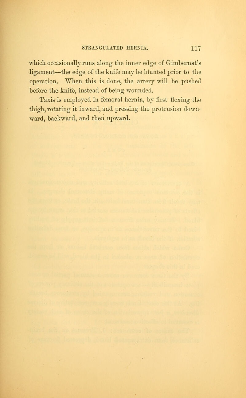 whicli occasionally runs along the inner edge of Gimbemat's ligament—the edge of the knife may be blunted prior to the operation. When this is done, the artery will be pushed before the knife, instead of being wounded. Taxis is employed in femoral hernia, by first flexing the thigh, rotating it inward, and pressing the protrusion down- ward, backward, and then upward.