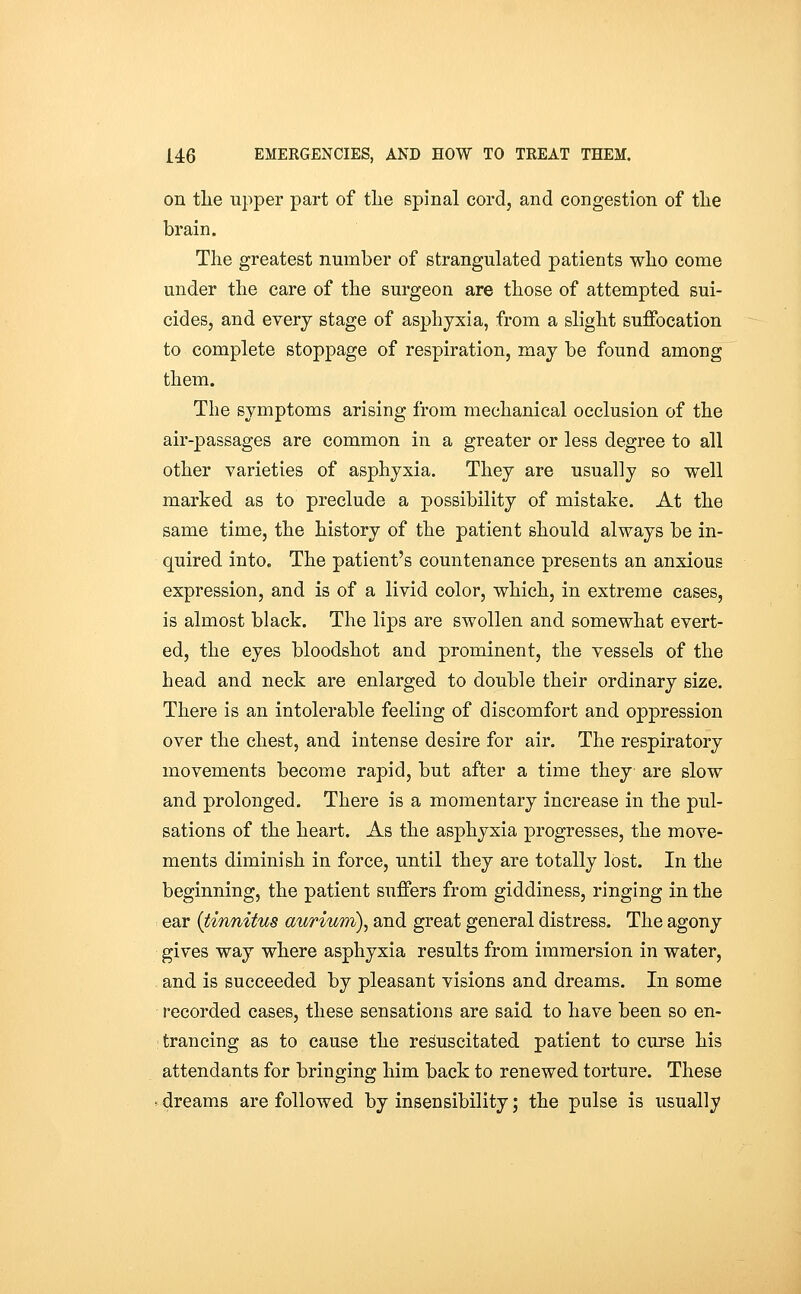on tlie upper part of tlie spinal cord, and congestion of tlie brain. The greatest number of strangulated patients wlio come under tlie care of the surgeon are those of attempted sui- cides, and every stage of asphyxia, from a slight suffocation to complete stoppage of respiration, may be found among them. The symptoms arising from mechanical occlusion of the air-passages are common in a greater or less degree to all other varieties of asphyxia. They are usually so well marked as to preclude a possibility of mistake. At the same time, the history of the patient should always be in- quired into. The patient's countenance presents an anxious expression, and is of a livid color, which, in extreme cases, is almost black. The lips are swollen and somewhat evert- ed, the eyes bloodshot and prominent, the vessels of the head and neck are enlarged to double their ordinary size. There is an intolerable feeling of discomfort and oppression over the chest, and intense desire for air. The respiratory movements become rapid, but after a time they are slow and prolonged. There is a momentary increase in the pul- sations of the heart. As the asphyxia progresses, the move- ments diminish in force, until they are totally lost. In the beginning, the patient suffers from giddiness, ringing in the ear (tinnitus aurium)^ and great general distress. The agony gives way where asphyxia results from immersion in water, and is succeeded by pleasant visions and dreams. In some recorded cases, these sensations are said to have been so en- ; trancing as to cause the resuscitated patient to curse his attendants for bringing him back to renewed torture. These dreams are followed by insensibility; the pulse is usually