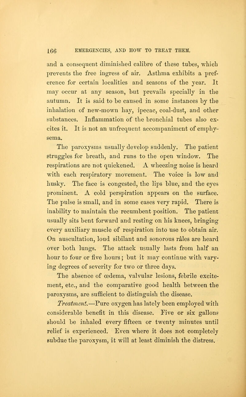 and a consequent diminished calibre of these tubes, which prevents the free ingress of air. Asthma exhibits a pref- erence for certain localities and seasons of the year. It may occur at any season, but prevails specially in the autumn. It is said to be caused in some instances by the inhalation of new-mown hay, ipecac, coal-dust, and other substances. Inflammation of the bronchial tubes also ex- cites it. It is not an unfrequent accompaniment of emphy- sema. The paroxysms usually develop suddenly. The patient struggles for breath, and runs to the open window. The respirations are not quickened. A wheezing noise is heard with each respiratory movement. The voice is low and husky. The face is congested, the lips blue, and the eyes prominent. A cold perspiration appears on the surface. The pulse is small, and in some cases very rapid. There is inability to maintain the recumbent position. The patient usually sits bent forward and resting on his knees, bringing every auxiliary muscle of respiration into use to obtain air. On auscultation, loud sibilant and sonorous rales are heard over both lungs. The attack usually lasts from half an hour to four or five hours; but it may continue with vary- ing degrees of severity for two or three days. The absence of cedema, valvular lesions, febrile excite- ment, etc., and the comparative good health between the paroxysms, are suifficient to distinguish the disease. Treatment.—Pure oxygen has lately been employed with considerable benefit in this disease. Five or six gallons should be inhaled every fifteen or twenty minutes until relief is experienced. Even where it does not completely subdue the paroxysm, it will at least diminish the distress.