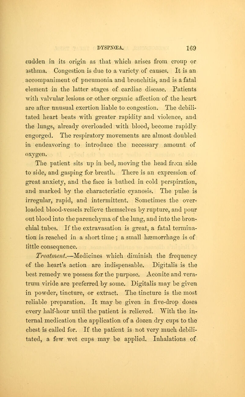 sudden in its origin as that which arises from croup or asthma. Congestion is due to a variety of causes. It is an accompaniment of pneumonia and bronchitis, and is a fatal element in the latter stages of cardiac disease. Patients with valvular lesions or other organic affection of the heart are after unusual exertion liable to congestion. The debili- tated heart beats with greater rapidity and violence, and the lungs, already overloaded with blood, become rapidly engorged. The respiratory movements are almost doubled in endeavoring to introduce the necessary amount of oxygen. The patient sits up in bed, moving the head from side to side, and gasping for breath. There is an expression of great anxiety, and the face is bathed in cold perspiration, and marked by the characteristic cyanosis. The pulse is irregular, rapid, and intermittent. Sometimes the over- loaded blood-vessels relieve themselves by rupture, and pour ont blood into the parenchyma of the lung, and into the bron- chial tubes. If the extravasation is great, a fatal termina- tion is reached in a short time ; a small haemorrhage is of little consequence. Treatment.—Medicines which diminish the frequency of the heart's action are indispensable. Digitalis is the best remedy we possess for the purpose. Aconite and vera- trum viride are preferred by some. Digitalis may be given in powder, tincture, or extract. The tincture is the most reliable preparation. It may be given in five-drop doses every half-hour until the patient is relieved. With the in- ternal medication the application of a dozen dry cups to the chest is called for. If the patient is not very much debili- tated, a few wet cups may be applied. Inhalations of